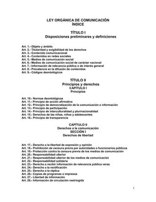 LEY ORGÁNICA DE COMUNICACIÓN
                              ÍNDICE

                                TÍTULO I
                  Disposiciones preliminares y definiciones

Art. 1.- Objeto y ámbito
Art. 2.- Titularidad y exigibilidad de los derechos
Art. 3.- Contenido comunicacional
Art. 4.- Contenidos en redes sociales
Art. 5.- Medios de comunicación social
Art. 6.- Medios de comunicación social de carácter nacional
Art. 7.- Información de relevancia pública o de interés general
Art. 8.- Prevalencia en la difusión de contenidos
Art. 9.- Códigos deontológicos

                                   TÍTULO II
                               Principios y derechos
                                    CAPÍTULO I
                                     Principios

Art. 10.- Normas deontológicas
Art. 11.- Principio de acción afirmativa
Art. 12.- Principio de democratización de la comunicación e información
Art. 13.- Principio de participación
Art. 14.- Principio de interculturalidad y plurinacionalidad
Art. 15.- Derechos de las niñas, niños y adolescentes
Art. 16.- Principio de transparencia

                                  CAPÍTULO II
                           Derechos a la comunicación
                                   SECCIÓN I
                              Derechos de libertad


Art. 17.- Derecho a la libertad de expresión y opinión
Art. 18.- Prohibición de censura previa por autoridades o funcionarios públicos
Art. 19.- Protección contra la censura previa de los medios de comunicación
Art. 20.- Responsabilidad ulterior
Art. 21.- Responsabilidad ulterior de los medios de comunicación
Art. 22.- Responsabilidad solidaria
Art. 23.- Derecho a recibir información de relevancia pública veraz
Art. 24.- Derecho a la rectificación
Art. 25.- Derecho a la réplica
Art. 26.- Copias de programas o impresos
Art. 27.- Libertad de información
Art. 28.- Información de circulación restringida

                                                                                  1
 