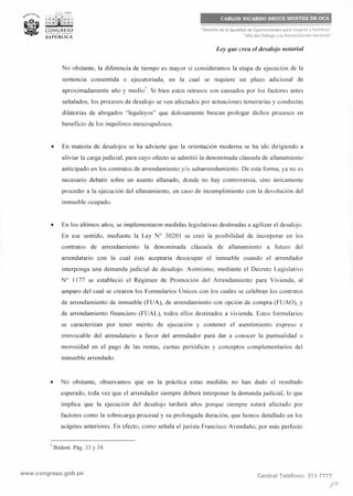 •...:..• PER Ú
1
; : ;f1¡1i;; ~
C'oNGRESO__.,..__REPÚBLICA
--
CARLOS RICARDO BRUCE MONTES DE OCA
"Decenio de la Igualdad de Oportunidades para mujeres y hombres"
"Año del Diálogo y la Reconciliación Nacional"
Ley que crea el desalojo notarial
No obstante, la diferencia de tiempo es mayor si consideramos la etapa de ejecución de la
sentencia consentida o ejecutoriada, en la cual se requiere un plazo adicional de
aproximadamente año y medio'. Si bien estos retrasos son causados por los factores antes
señalados, los procesos de desalojo se ven afectados por actuaciones temerarias y conductas
dilatorias de abogados "leguleyos" que dolosamente buscan prologar dichos procesos en
beneficio de los inquilinos inescrupulosos.
• En materia de desalojos se ha advierte que la orientación moderna se ha ido dirigiendo a
aliviar la carga judicial, para cuyo efecto se admitió la denominada cláusula de allanamiento
anticipado en los contratos de arrendamiento y/o subarrendamiento. De esta forma, ya no es
necesario debatir sobre un asunto allanado, donde no hay controversia, sino únicamente
proceder a la ejecución del allanamiento, en caso de incumplimiento con la devolución del
inmueble ocupado.
• En los últimos años, se implementaron medidas legislativas destinadas a agilizar el desalojo.
En ese sentido, mediante la Ley Nº 30201 se creó la posibilidad de incorporar en los
contratos de arrendamiento la denominada cláusula de allanamiento a futuro del
arrendatario con la cual éste aceptaría desocupar el inmueble cuando el arrendador
interponga una demanda judicial de desalojo. Asimismo, mediante el Decreto Legislativo
Nº 1177 se estableció el Régimen de Promoción del Arrendamiento para Vivienda, al
amparo del cual se crearon los Formularios Únicos con los cuales se celebran los contratos
de arrendamiento de inmueble (FUA), de arrendamiento con opción de compra (FUAO), y
de arrendamiento financiero (FUAL), todos ellos destinados a vivienda. Estos formularios
se caracterizan por tener mérito de ejecución y contener el asentimiento expreso e
irrevocable del arrendatario a favor del arrendador para dar a conocer la puntualidad o
morosidad en el pago de las rentas, cuotas periódicas y conceptos complementarios del
inmueble arrendado.
• No obstante, observamos que en la práctica estas medidas no han dado el resultado
esperado, toda vez que el arrendador siempre deberá interponer la demanda judicial, lo que
implica que la ejecución del desalojo tardará años porque siempre estará afectado por
factores como la sobrecarga procesal y su prolongada duración, que hemos detallado en los
acápites anteriores. En efecto, como señala el jurista Francisco Avendaño, por más perfecto
7
Ibídem. Pág. 33 y 34.
www.congreso.gob.pe Central Teléfono: 311-7777
/º
 