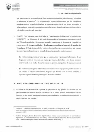 ,.i._, PERÚ
: ; :ri¡i1; : ~• 1
CONGRESO
__., _
REPÚBLICA
CARLOS RICARDO BRUCE MONTES DE OCA
"Decenio de la Igualdad de Oportunidades para mujeres y hombres"
"Año del Diálogo y la Reconciliación Nacional"
Ley que crea el desalojo notarial
que sea contrato de arrendamiento al final se tiene que demandar judicialmente y así tardará
en ejecutarse el desalojo
8
• En consecuencia, resulta indispensable que los ciudadanos
adquieran certeza y predictibilidad en la oportuna restitución de los bienes arrendados o
subarrendados; generando principalmente confianza para dinamizar el mercado inmobiliario,
volviéndolo atractivo a la inversión.
• En el VI Foro Interamericano de Ciudad y Financiamiento Habitacional, organizado por
UNIAPRAVI y el Ministerio de Vivienda, Construcción y Saneamiento, cuyo tema central
fue "Vivienda en alquiler: Retos y oportunidades para atender la demanda de vivienda", se
expuso acerca de las oportunidades y desafíos para consolidar el mercado de alquiler de
vivienda en el Perú, destacando los cambios demográficos y socioeconómicos que pueden
favorecer la consolidación de un mercado de alquiler, entre los cuales tenemos:
La existencia de personas jóvenes que se independizan y postergan la formación de un
hogar, así como de personas que migran por razones de trabajo y no desean comprar
una vivienda en la ciudad donde laboran (por ejemplo, trabajadores de agroexportación).
La existencia de hogares del nivel socioeconómico más bajo que no pueden acceder a
un crédito o subsidio inmobiliario, hogares que desean vivir en áreas centrales y
aquellos hogares afectados por riesgos o desastres naturales",
11. SOLUCIONES PROPUESTAS EN EL PROYECTO DE LEY
• En vista de la problemática expuesta, el proyecto de ley plantea la creación de un
procedimiento de desalojo notarial con auxilio de la fuerza pública para la ejecución del
desalojo en los bienes inmuebles ocupados por arrendatarios o subarrendatarios morosos o
cuyos contratos han vencido.
8
Entrevista a Francisco Avendaño Arana, en diario Gestión del 13 de agosto de 2018.
https://gestion.pe/tu-dinero/inmobiI iarias/clausula-allanam iento-deio-uti 1-desaloiar-inguiIinos-
morosos-241329
Valdivia Rodríguez, Guido. Exposición. Oportunidades para el sector construcción en la vivienda en
alquiler. En VI Foro Interamericano de Ciudad y Financiamiento Habitacional. Vivienda en alquiler:
Retos y oportunidades para atender la demanda de vivienda. Lima. Pág. 35
www.congreso.gob.pe Central Teléfono: 311-7777
!/
 