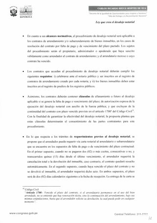 ,_..;,.l PERÚ
r; :f;i; : ;
C:ONGRESO--1-ricll--
REPÚBLICA
CARLOS RICARDO BRUCE MONTES DE OCA
"Decenio de la Igualdad de Oportunidades para mujeres y hombres"
"Año del Diálogo y la Reconciliación Nacional"
Ley que crea el desalojo notarial
• En cuanto a sus alcances normativos, el procedimiento de desalojo notarial será aplicable a
los contratos de arrendamiento y/o subarrendamiento de bienes inmuebles, en los casos de
resolución del contrato por falta de pago y de vencimiento del plazo pactado. Los sujetos
del procedimiento serán el propietario, administrador o apoderado que haya suscrito
válidamente como arrendador el contrato de arrendamiento; y el arrendatario moroso o cuyo
contrato ha vencido.
• Los contratos que accedan al procedimiento de desalojo notarial deberán cumplir los
siguientes requisitos: i) celebrarse ante el notario público y ser inscritos en el registro de
contratos de arrendamiento creado por cada notaría; y ii) los bienes inmuebles deben estar
inscritos en el registro de predios de los registros públicos.
• Asimismo, los contratos deberán contener cláusulas de allanamiento a futuro al desalojo
aplicable si se genera la falta de pago o vencimiento del plazo; de autorización expresa de la
ejecución del desalojo notarial con auxilio de la fuerza pública; y que excluyan de la
continuidad del contrato con plazo vencido previsto en el artículo 1700° del Código Civii1°.
Con la finalidad de garantizar la efectividad del desalojo notarial, la propuesta plantea que
estas cláusulas determinarán el consentimiento de las partes contratantes para este
procedimiento.
• En lo que respecta a los trámites de requerimientos previos al desalojo notarial, se
propone que el arrendador pueda requerir vía carta notarial al arrendatario o subarrendatario
que se encuentre en los supuestos de falta de pago o de vencimiento del plazo contractual.
En el primer supuesto, cuando no se pagaron dos (02) o más cuotas, consecutivas o no, y
transcurridos quince ( 15) días desde el último vencimiento, el arrendador requerirá la
cancelación total o la devolución del inmueble, caso contrario, el contrato quedará resuelto
automáticamente. En el segundo supuesto, cuando haya vencido el plazo del contrato y no
se devolvió el inmueble, el arrendador requerirá dicho acto. En ambos supuestos, el plazo
será de dos (02) días calendarios siguientes a la fecha de recepción. La entrega de la carta se
1
° Código Civil
"Artículo 1700.- Vencido el plazo del contrato, si el arrendatario permanece en el uso del bien
arrendado, no se entiende que hay renovación tácita, sino la continuación del arrendamiento, bajo sus
mismas estipulaciones, hasta que el arrendador solicite su devolución, la cual puede pedir en cualquier
momento".
www.congreso.gob.pe Central Teléfono: 311-7777
¡¿
 