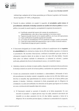 s>""""°''¾, , ;i.• PERÚ
"' · r;:i¡ii: : :
~ CONGIUSO
___., _
RE PUBLICA
··;,,,·,,,,,,;.,,,,,,"''"'''"'',n,n
CARLos,.~c,AJ!DO, BRtJ8P:,~.2.~I~J>Et.:?<?1'.i
"Decenio de la Igualdad de Oportunidades para mujeres y hombres"
"Año del Diálogo y la Reconciliación Nacional"
Ley que crea el desalojo notarial
realizará bajo cualquiera de las formas permitidas por el Decreto Legislativo del Notariado,
decreto legislativo Nº 1049 y su Reglamento,
• Vencido los plazos señalados sin cumplir lo requerido, el arrendador podrá iniciar el
procedimiento solicitando el desalojo notarial con auxilio de la fuerza pública al notario
público, invocando la causal respectiva, acompañando la siguiente documentación:
a) Certificado notarial del registro del contrato de arrendamiento o
subarrendamiento, salvo que se haya registrado en la misma notaría.
b) Vigencia de poder inscrito en los registros públicos, en el caso del representante.
c) Copia certificada de la partida registral del inmueble.
d) Los recibos de arrendamiento SVNAT pendientes de pago, cuando corresponda.
e) Copia de la carta notarial del requerimiento a que se refiere el artículo anterior,
t) Comprobante de pago por gastos notariales,
• El funcionario designado por el notario público verificará el cumplimiento de los requisitos
de admisibilidad de la solicitud en el plazo de dos (02) días hábiles siguientes a la fecha de
su presentación. De encontrar observaciones, notificará al arrendador para que efectúe la
subsanación respectiva dentro de un plazo no mayor de cinco (05) días hábiles. Vencido
dicho plazo sin haberse realizado la subsanación, se rechazará la solicitud y quedará
archivada, pudiendo devolverse la documentación anexa y sin reembolso alguno.
• Admitida a trámite la solicitud, el notario público dispondrá la tramitación del procedimiento
de desalojo notarial con auxilio de la fuerza pública, realizándose las siguientes actuaciones:
• Cursará una comunicación notarial al arrendatario o subarrendatario, informando el inicio
del procedimiento de desalojo notarial, otorgándole un plazo de dos (02) días hábiles para
devolver el inmueble, bajo apercibimiento de solicitar el auxilio de la fuerza pública para
ejecutar el desalojo. Asimismo, comunicará la fecha programada para la diligencia de
constatación. La carta será notificada a los domicilios de las partes que figuren en el contrato,
así como a la dirección del inmueble objeto del contrato.
i) El funcionario notarial se acercará al inmueble en la fecha programada, En caso
encontrar al poseedor o a alguna persona mayor de edad, reiterará la devolución del
inmueble en un plazo perentorio de dos (2) días hábiles siguientes a fecha de la
diligencia. De no encontrar persona alguna y evidenciar la continuidad de la ocupación,
www.congreso.gob.pe Central Teléfono: 311-7777
/3
 