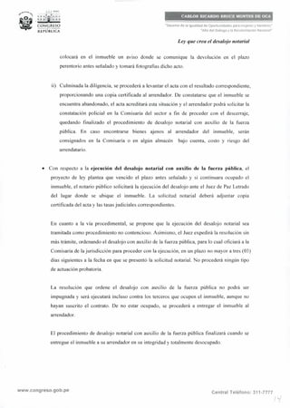 .,,..,-°''"<t_ .¡.:..• PERÚ
~ . ; : ;fi;t1: : ~
~ CON~lESO
REPÚBLICA
CARLOS RICARDO BRUCE MONTES DE OCA
"Decenio de la Igualdad de Oportunidades para mujeres y hombres"
"Año del Diálogo y la Reconciliación Nacional"
Ley que crea el desalojo notarial
colocará en el inmueble un aviso donde se comunique la devolución en el plazo
perentorio antes señalado y tomará fotografías dicho acto.
ii) Culminada la diligencia, se procederá a levantar el acta con el resultado correspondiente,
proporcionando una copia certificada al arrendador. De constatarse que el inmueble se
encuentra abandonado, el acta acreditará esta situación y el arrendador podrá solicitar la
constatación policial en la Comisaría del sector a fin de proceder con el descerraje,
quedando finalizado el procedimiento de desalojo notarial con auxilio de la fuerza
pública. En caso encontrarse bienes ajenos al arrendador del inmueble, serán
consignados en la Comisaría o en algún almacén bajo cuenta, costo y riesgo del
arrendatario.
• Con respecto a la ejecución del desalojo notarial con auxilio de la fuerza pública, el
proyecto de ley plantea que vencido el plazo antes señalado y si continuara ocupado el
inmueble, el notario público solicitará la ejecución del desalojo ante el Juez de Paz Letrado
del lugar donde se ubique el inmueble. La solicitud notarial deberá adjuntar copia
certificada del acta y las tasas judiciales correspondientes.
En cuanto a la vía procedimental, se propone que la ejecución del desalojo notarial sea
tramitada como procedimiento no contencioso. Asimismo, el Juez expedirá la resolución sin
más trámite, ordenando el desalojo con auxilio de la fuerza pública, para lo cual oficiará a la
Comisaría de la jurisdicción para proceder con la ejecución, en un plazo no mayor a tres (03)
días siguientes a la fecha en que se presentó la solicitud notarial. No procederá ningún tipo
de actuación probatoria.
La resolución que ordene el desalojo con auxilio de la fuerza pública no podrá ser
impugnada y será ejecutará incluso contra los terceros que ocupen el inmueble, aunque no
hayan suscrito el contrato. De no estar ocupado, se procederá a entregar el inmueble al
arrendador.
El procedimiento de desalojo notarial con auxilio de la fuerza pública finalizará cuando se
entregue el inmueble a su arrendador en su integridad y totalmente desocupado.
www.congreso.gob.pe Central Teléfono: 311-7777
Ji·/
 