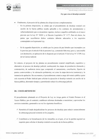 • ...;,_, PfRÚ
-~: :ít¡t1;; ~
CONGRESO__..,,.__REPÚBLICA
CARLOS RICARDO BRUCE MONTES DE OCA
"Decenio de la Igualdad de Oportunidades para mujeres y hombres"
"Año del Diálogo y la Reconciliación Nacional"
Ley que crea el desalojo notarial
• Finalmente, el proyecto de ley plantea dos disposiciones complementarias:
En la primera disposición, se señala que el procedimiento de desalojo notarial con
auxilio de la fuerza pública resulta aplicable a los contratos de arrendamiento y
subarrendamiento que se encuentren vigentes, incluso a aquellos celebrados en el marco
previsto por la Ley Nº 30201 y el Decreto Legislativo Nº 1177. Para tal efecto, las
partes que suscribieron dichos contratos deberán adecuarlos a los requisitos
contemplados en la presente Ley.
En la segunda disposición, se señala que los jueces de paz letrados que incumplan con
lo previsto por el artículo 8 de la presente Ley, cometerán falta muy grave y sancionable
con destitución, en aplicación de lo dispuesto por el artículo 55 de la Ley Nº 27299, Ley
de la Carrera Judicial.
En síntesis, el proyecto de ley plantea un procedimiento notarial simplificado, expeditivo y
alternativo al proceso de desalojo judicial, sustituyendo las etapas de postulación (demanda y
contestación), de audiencia única (que comprende el saneamiento, conciliación, fijación de
puntos controvertidos y la valoración probatoria), así como la etapa decisoria (sentencia) y la
instancia de apelación. De esa manera, el procedimiento estará a cargo del notario público quien
solo recurrirá al Poder Judicial para solicitar la ejecución el desalojo notarial con auxilio de la
fuerza pública, ahorrando tiempos y permitiendo reducir la sobrecarga judicial.
111. COSTO-BENEFICIO
El procedimiento planteado en el Proyecto de Ley no irroga gastos al Estado Peruano ni al
Tesoro Público, por el contrario, establecen reformas destinadas a maximizar y aprovechar los
servicios notariales, generando a su vez los siguientes beneficios:
./ Permitirá al Estado desjudicializar los procesos de desalojo para reducir sustancialmente
la sobrecarga procesal existente en los juzgados .
./ Contribuirá a la formalización de los inmuebles en el país, al ser la partida registra! un
requisito para solicitar el desalojo notarial con auxilio de la fuerza pública.
www.congreso.gob.pe Central Teléfono: 311-7777
/~
 