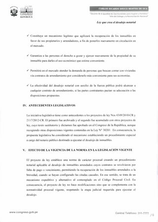 .,..:_ • PERO
, -
'~: ;ír¡i1;":;. .,, ..__
CONGRESO--<l<b--
REPÚBLICA
CARLOS RICARDO BRUCE MONTES DE OCA
"Decenio de la Igualdad de Oportunidades para mujeres y hombres"
"Año del Diálogo y la Reconciliación Nacional"
Ley que crea el desalojo notarial
./ Constituye un mecanismo legítimo que agilizará la recuperación de los inmuebles en
favor de sus propietarios y arrendadores, a fin de ponerlos nuevamente en circulación en
el mercado.
./ Garantiza a las personas el derecho a gozar y ejercer nuevamente de la propiedad de su
inmueble para darles el uso económico que estime conveniente.
./ Permitirá en el mercado atender la demanda de personas que buscan contar con viviendas
vía contratos de arrendamiento por considerarlo más conveniente para sus economías.
./ La efectividad del desalojo notarial con auxilio de la fuerza pública podrá alcanzar a
cualquier contrato de arrendamiento, si las partes contratantes pactan su adecuación a las
disposiciones propuestas.
IV. ANTECEDENTES LEGISLATIVOS
La iniciativa legislativa tiene como antecedentes a los proyectos de ley Nos 4349/2010-CR y
2117/2012-CR. El primero fue archivado y el segundo fue acumulado con otros proyectos de
ley, cuyo texto sustitutorio y dictamen fue aprobado en el Congreso de la República, aunque
recogiendo otras disposiciones vigentes contenidas en la Ley Nº 30201. En consecuencia, la
propuesta legislativa ha considerado el mecanismo estableciendo un procedimiento especial
a cargo del notario público destinado a ejecutar el desalojo de inmuebles.
V. EFECTO DE LA VIGENCIA DE LA NORMA EN LA LEGISLACIÓN VIGENTE
El proyecto de ley establece una norma de carácter procesal creando un procedimiento
notarial aplicable al desalojo de inmuebles arrendados cuyos contratos se revolvieron por
falta de pago o vencimiento, permitiendo la recuperación de los inmuebles arrendados a la
brevedad, cuando se hayan configurado las citadas causales. En ese sentido, se trata de un
mecanismo expeditivo y alternativo al contemplado en el Código Procesal Civil. En
consecuencia, el proyecto de ley no hace modificaciones sino que se complementa con la
normatividad procesal vigente, respetando la etapa judicial requerida para ejecutar el
desalojo.
www.congreso.gob.pe Central Teléfono: 311-7777 /b
 