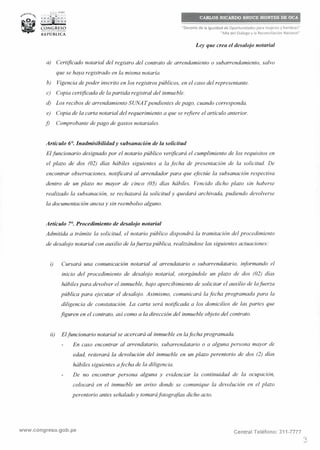 ,,..;.., PER Ú
,; ; ;¡¡i1; ~ ~
CONGRESO__..,,,__REPÚBLICA
"Decenio de la Igualdad de Oportunidades para mujeres y hombres"
"Año del Diálogo y la Reconciliación Nacional"
Ley que crea el desalojo notarial
a) Certificado notarial del registro del contrato de arrendamiento o subarrendamiento, salvo
que se haya registrado en la misma notaría.
b) Vigencia de poder inscrito en los registros públicos, en el caso del representante.
c) Copia certificada de la partida registra! del inmueble.
d) Los recibos de arrendamiento SUNATpendientes de pago, cuando corresponda.
e) Copia de la carta notarial del requerimiento a que se refiere el artículo anterior.
j) Comprobante de pago de gastos notariales.
Artículo 6°. Inadmisibilidady subsanación de la solicitud
El.funcionario designado por el notario público verificará el cumplimiento de los requisitos en
el plazo de dos (02) días hábiles siguientes a la fecha de presentación de la solicitud. De
encontrar observaciones, notificará al arrendador para que efectúe la subsanación respectiva
dentro de un plazo no mayor de cinco (05) días hábiles. Vencido dicho plazo sin haberse
realizado la subsanación, se rechazará la solicitud y quedará archivada, pudiendo devolverse
la documentación anexa y sin reembolso alguno.
Artículo 7°. Procedimiento de desalojo notarial
Admitida a trámite la solicitud, el notario público dispondrá la tramitación del procedimiento
de desalojo notarial con auxilio de la.fuerza pública, realizándose las siguientes actuaciones:
i) Cursará una comunicación notarial al arrendatario o subarrendatario, informando el
inicio del procedimiento de desalojo notarial, otorgándole un plazo de dos (02) días
hábiles para devolver el inmueble, bajo apercibimiento de solicitar el auxilio de la.fuerza
pública para ejecutar el desalojo. Asimismo, comunicará la fecha programada para la
diligencia de constatación. La carta será notificada a los domicilios de las partes que
figuren en el contrato, así como a la dirección del inmueble objeto del contrato.
ii) Elfuncionario notarial se acercará al inmueble en lafechaprogramada.
En caso encontrar al arrendatario, subarrendatario o a alguna persona mayor de
edad, reiterará la devolución del inmueble en un plazo perentorio de dos (2) días
hábiles siguientes a.fecha de la diligencia.
De no encontrar persona alguna y evidenciar la continuidad de la ocupación,
colocará en el inmueble un aviso donde se comunique la devolución en el plazo
perentorio antes señalado y tomaráfotografías dicho acto.
www.congreso.gob.pe Central Teléfono: 311-7777
3
 