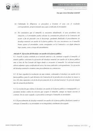 •l.• PERÚ
~= :ri¡i,: =;,
CARLOS RICARDO BRUCE MONTES DE OCA
CONGRESO
-·-«••--
REPÚBLICA
"Decenio de la Igualdad de Oportunidades para mujeres y hombres"
"Año del Diálogo y la Reconciliación Nacional"
Ley que crea el desalojo notarial
iii) Culminada la diligencia, se procederá a levantar el acta con el resultado
correspondiente, proporcionando una copia certificada al arrendador.
iv) De constatarse que el inmueble se encuentra abandonado, el acta acreditará esta
situación y el arrendador podrá solicitar la constatación policial en la Comisaría del
sector a fin de proceder con el descerraje, quedando finalizado el procedimiento de
desalojo notarial con auxilio de la fuerza pública. En caso encontrarse en el inmueble
bienes ajenos al arrendador, serán consignados en la Comisaría o en algún almacén
bajo cuenta, costo y riesgo del arrendatario.
Artículo 8°. Ejecución del Desalojo con auxilio de lafuerza pública
8.1. Vencido el plazo señalado en el artículo anterior y de continuar ocupado el inmueble, el
notario público solicitará la ejecución del desalojo notarial con auxilio de la fuerza pública
ante el Juez de Paz Letrado del lugar donde se encuentre el inmueble. La solicitud notarial
deberá adjuntar copia certificada del acta y las tasasjudiciales correspondientes. La ejecución
del desalojo notarial se tramita como procedimiento no contencioso.
8.2. El Juez expedirá la resolución sin más trámite, ordenando el desalojo con auxilio de la
fuerza pública, para lo cual oficiará a la Comisaría de lajurisdicción en un plazo no mayor a
tres (03) días siguientes a lafecha de presentación de la solicitud notarial. No procede ningún
tipo de actuación probatoria.
8.3. La resolución que ordena el desalojo con auxilio de lafuerza pública es inimpugnable y se
ejecutará incluso contra los terceros que ocupen el inmueble, aunque no hayan suscrito el
contrato. De no estar ocupado, se procederá a entregar el inmueble al arrendador.
8. 4. Elprocedimiento de desalojo notarial con auxilio de lafuerza públicafinalizará cuando se
entregue el inmueble a su arrendador en su integridady totalmente desocupado.
www.congreso.gob.pe Central Teléfono: 311-7777 y
 