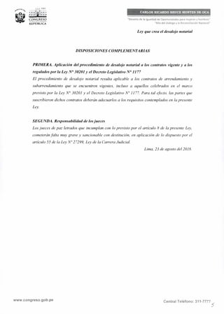 ,l._, PERÚ
~~ 0({"'4" 1" .·.~ -~ •• ,
•
t""'r¡11•• ~
CON~1
.RESO
REPÚBLICA
CARLOS RICARDO BRUCE MONTES DE OCA
"Decenio de la Igualdad de Oportunidades para mujeres y hombres"
"Año del Diálogo y la Reconciliación Nacional"
Ley que crea el desalojo notarial
DISPOSICIONES COMPLEMENTARIAS
PRIMERA. Aplicación del procedimiento de desalojo notarial a los contratos vigente y a los
regulados por la Ley Nº 30201 y el Decreto Legislativo Nº 1177
El procedimiento de desalojo notarial resulta aplicable a los contratos de arrendamiento y
subarrendamiento que se encuentren vigentes, incluso a aquellos celebrados en el marco
previsto por la Ley Nº 30201 y el Decreto Legislativo Nº 1177. Para tal efecto, las partes que
suscribieron dichos contratos deberán adecuarlos a los requisitos contemplados en la presente
Ley.
SEGUNDA. Responsabilidad de losjueces
Los jueces de paz letrados que incumplan con lo previsto por el artículo 8 de la presente Ley,
cometerán falta muy grave y sancionable con destitución, en aplicación de lo dispuesto por el
articulo 55 de la Ley Nº 27299, Ley de la Carrera Judicial.
Lima, 23 de agosto del 2018.
www.congreso.gob.pe Central Teléfono: 311-7777
5
 