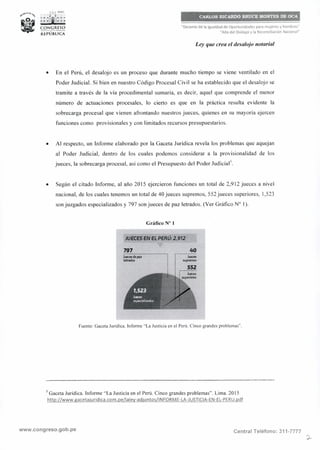 "Decenio de la Igualdad de Oportunidades para mujeres y hombres"
"Año del Diálogo y la Reconciliación Nacional"
Ley que crea el desalojo notarial
• En el Perú, el desalojo es un proceso que durante mucho tiempo se viene ventilado en el
Poder Judicial. Si bien en nuestro Código Procesal Civil se ha establecido que el desalojo se
tramite a través de la vía procedimental sumaria, es decir, aquel que comprende el menor
número de actuaciones procesales, lo cierto es que en la práctica resulta evidente la
sobrecarga procesal que vienen afrontando nuestros jueces, quienes en su mayoría ejercen
funciones como provisionales y con limitados recursos presupuestarios.
• Al respecto, un Informe elaborado por la Gaceta Jurídica revela los problemas que aquejan
al Poder Judicial, dentro de los cuales podemos considerar a la provisionalidad de los
jueces, la sobrecarga procesal, así como el Presupuesto del Poder Judicial
3
.
• Según el citado lnfonne, al año 2015 ejercieron funciones un total de 2,912 jueces a nivel
nacional, de los cuales tenemos un total de 40 jueces supremos, 552 jueces superiores, 1,523
son juzgados especializados y 797 son jueces de paz letrados. (Ver Gráfico Nº 1).
Gráfico Nº 1
JUECES EN EL PERÚ: 2,912
797 ·--·--·-·--·--··
~thpaz
lwados
40..·-·-----·-·-------·
Juoa,s
supnmos
ssz
¡ IIMias
Fuente: Gaceta Jurídica. Informe "La Justicia en el Perú. Cinco grandes problemas".
3
Gaceta Jurídica. Informe "La Justicia en el Perú. Cinco grandes problemas". Lima. 2015
http://www.gacetajuridica.eom.pe/laley-adjuntos/lNFORME-LA-JUSTICIA-EN-EL-PERU.pdf
www.congreso.gob.pe Central Teléfono: 311-7777
 