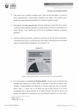CARLOS RICARDO BRUCE MONTES DE OCA
"Decenio de la Igualdad de Oportunidades para mujeres y hombres"
"Año del Diálogo y la Reconciliación Nacional"
Ley que crea el desalojo notarial
• Cabe precisar que el lnforme considera como "índice de provisionalidad" a la suma de
jueces supernumerarios y provisionales, entendidos estos últimos como aquellos jueces
titulares que temporalmente desempeñan el nivel superior inmediato vacante'.
• Con respecto a la sobrecarga procesal, el Informe señala que en el año 2014 de un total de
3 millones 46 mil expedientes judiciales, los jueces apenas resolvieron un aproximado de 1
millón 180 mil, lo que significa que el 61 % de los expedientes judiciales se quedaron
pendientes.
• Asimismo, señala que cada año se genera un incremento de cerca de 200 mil expedientes.
Considerando estas cifras, se estima que para el año 2009 la sobrecarga procesal aumentaría
a más de 2 millones 600 mil expedientes". (Ver Gráfico Nº 4).
Gráfico Nº 4
DESCARCiA PROCESAL
Y EXPEDIENTES
SIN RESOLVER 2014
1'180,911
Rcrsuattos ¡
1'865,381
--·-·-·------------·-·Pettdientes
para c4201S
Fuente: Gaceta Jurídica. Informe "La Justicia en el Perú. Cinco grandes problemas",
• En lo que respecta a los procesos de desalojo judicial, solo para iniciar el trámite de una
demanda (auto adm isorio) los jueces tardan en promedio un año por los factores antes
señalados. Complementando esta afirmación, el Informe señala que éstos en promedio
duran 4 años y 3 meses, esto es, 46 meses más que el plazo previsto en la norma,
considerando que los plazos previstos en el Código Procesal Civil para los procesos de
desalojo por ocupación son sumarísimos, por lo que deberían finalizar en solo cinco meses.
5
Ibídem. Pág. 8.
6
Ibídem. Pág. 19 y 20.
www.congreso.gob.pe Central Teléfono: 311-7777
 
