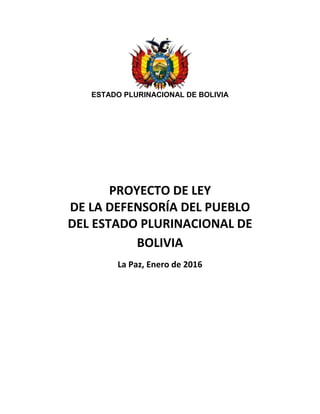 ESTADO PLURINACIONAL DE BOLIVIA
PROYECTO DE LEY
DE LA DEFENSORÍA DEL PUEBLO
DEL ESTADO PLURINACIONAL DE
BOLIVIA
La Paz, Enero de 2016
 