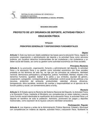 REPÚBLICA BOLIVARIANA DE VENEZUELA
             ASAMBLEA NACIONAL
             COMISIÓN PERMANENTE DE DESARROLLO SOCIAL INTEGRAL




                                     SEGUNDA DISCUSIÓN


    PROYECTO DE LEY ORGÁNICA DE DEPORTE, ACTIVIDAD FÍSICA Y
                                   EDUCACIÓN FÍSICA


                                           TITULO I
            PRINCIPIOS GENERALES Y DISPOSICIONES FUNDAMENTALES


                                                                                       Objeto
Artículo 1. Esta Ley tiene por objeto establecer las bases para la educación física, regular la
promoción, organización y administración del deporte y la actividad física como servicios
públicos, por constituir derechos fundamentales de las ciudadanas y los ciudadanos y un
deber social del Estado, así como su gestión como actividad económica con fines sociales.

                                                                          Principios Rectores
Artículo 2. La promoción, organización, fomento y administración del deporte, la actividad
física y la educación física y su gestión como actividad económica con fines sociales
prestada en los términos de esta ley, se rige por los principios de soberanía, identidad
nacional, democracia participativa y protagónica, justicia, honestidad, libertad, respeto a los
derechos humanos, igualdad, lealtad a la patria y sus símbolos, equidad de género,
cooperación, autogestión, corresponsabilidad, solidaridad, control social de las políticas y los
recursos, protección del ambiente, productividad, celeridad, eficacia, eficiencia,
transparencia, ética socialista, rendición de cuentas y responsabilidad en el ejercicio de la
función pública y social, con sometimiento pleno a la ley.

                                                                                       Rectoría
Artículo 3. El Estado ejerce la Rectoría del Sistema Nacional del Deporte, la Actividad Física
y la Educación Física, mediante el Ministerio con competencias en estas materias y asume
como función social indeclinable la masificación de la educación física, la actividad física y el
deporte en beneficio de toda la población. Asimismo, promoverá los juegos y deportes
tradicionales, como expresión de la riqueza cultural e identidad venezolana.

                                                                  Participación Popular
Artículo 4. Los órganos y entes de la Administración Pública Nacional, Estadal y Municipal
con competencias en materia de deporte, actividad física y educación física, facilitarán la
                                                                                               1
 