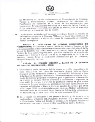p¡ts 0tnri¡ 0tt tslr00 ptlRlrl rc 0rlrL
- --- -t s 0.--_-
los Ministe¡ios de Estado conjuntamente el Viceministerio de lnvel sión
Itblica y Financiamiento Externo, dependiente del Ministerio de
Planificación clel Desalrollo, en el marco de sus competencias, son
responsables del seguimiento y evaluación de la ejecución fisica y fina¡ciera
c1e los programas y proyectos, que ejecute su entidad y cle las entidades
púbiicas que se encuentren bajo su tuición
II. La info¡mación señalada en e1 pa!ágralo precedente, debe¡á ser remitida ál
Ministerio de Economía y Finanzas Públicas, en forma trimest¡al hasta el
20 del mes siSuient€, a efectos de evaluar la reasignación de recursos'
cuando col resPonda.
Articulo 8.- {DISPOSICIÓN DE ACTMS REMANENTES DE
FIDEICOMISOS). Se auto¡iza al Banco Central de Bolivia a disponer de los
activos remanentes de los Fideicomisos de Procedimielltos de Solución cle la Ex
Mutlral l,a Frontera, Ex Mutual Manutata, Ex Mutual Ta¡lia, Ex Mutual del
Pueblo y Ex Coope¡ativa Trapetrol Ltda., qrie sea]r t¡ansfe¡idos de acue¡do a 1o
señalarlo en el Á¡tículo 5 Ley N' 742 de 30 de septiembre de 2015, en los
térmiúos, valores, forma y condiciones determinados por su Dilectorio,
l¡ediante Resolución expresa
i .
A.ti.ulo 9.- (CRÉD]TO INTERNO A FAVOR DE LA EMPRESA
NACIONAL DE ELECTRICIDAD - ENDD).
I. Se autoriza al lJa¡co Cent¡al de Bolivia. otorgar un crédito exlraordinario de
hasta Rs12.270 161.994 (Doce Mil Doscientos Setenta Millones Ciento
Sesenta y Un Mil Novecientos Noventa y Cuat¡o 00/ 100 FSolivianos), a favor
cle la Enr"presa Nacional de Elect¡icidad, en condiciones concesionales, con el
objeto de ñnanciar proyectos de i¡lve¡sión para la gene¡ación y transmisión
en el sector de eneigía eléctrica orientados a incrementar la capacidad de
exportación .le energía, o proyectos de generación inte¡na del pais o como
contraparte cle otros proyectos de generación que se¡án ejecutados por sus
"*pr.i*"
subsidiarias o filiales a través de apo¡tes de capital o po¡ ENDE
mairiz, o por ENDE matriz asociada con sus emp¡esas filiales y subsidiarias'
Para este electo, se exceptúa al Banco Central de Bolivia de la aplicación de
los Articulos 22y 23 de la Ley N" 1670 de 31 de octubre de 1995
IL En el marco del Parágrafo i del presente Artículo y de acue¡do a
establecido por el A¡ticulo 158, Parágrafo I ,Nume¡al 10, y el Artíctlo 322
la Constitución Poiítica deL Estado, se autoriza a la Empresa Nacional
Electricidacl, contrata¡ el referido crédito con el Ba¡ico Cent¡al de Bolivia'
lo
de
de
 