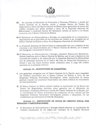 0t ¡¡tlvll
III. Se autoriza al Ministe¡io de Economía y Fina¡zas Públicas, a través del
Tesoro General de la Nación, emitir y oto¡gar Bonos del Tesoro No
Negociables a favor del Banco Central de Bolivia para galantiza¡ el monto del
crédito otolgado por dicha entidad a favor de la Eúpresa Nacional de
'.Elbctricidad, a solicitud escrita del Ministe¡io cabeza de sector y en for¡¡a
conjunLa con el Banco Cer-rtral de Bolivia
IV.EI Ministe¡io de llid¡ocarbu¡os y Ene¡gia, es responsable de la evaluación y
seguimiento de la ejecución de los recursos clel crédito a se¡ otorgado po¡ el
Banco Cent¡ai de Bolivia a favor de la Empresa Nacional de Electricidad
v. La Empresa Nacional de Electricidad es responsable clei uso y destino de los
recursos a se¡ desembolsados por el Banco Central cle Bolivia, en el ma¡co
del Pa¡ág¡afo I del presente Artícu1o.
VI.EI Ministe¡io de Hidrocarbu¡os y Energia, mediante Resolución Ministerial,
deberá justificar ante el Banco Central de Bolivia, que el uso y destino cle 10s
recursos del crédito a se¡ adquirido por la Empresa Nacional de Electricidad
son cle prioridad nacional en el marco del Plan de Desarrollo Econónico y
Social y que los flujos futuros se¡án utilizados para e1 pago del crédito
señalaclo en el p!esente Artículo
Artículo 10.- {susTITUcIóN DE GARANTÍAS).
I. I-as garañtias otorgaclas por el Tesoro General de la Nación Para respaldar
los créditos concedidos por el Banco Cent¡al de Bolivia a favor de las
Empresas hlblicas Nacionales Est¡atégicas, serán srlstituidas de forma
gracllral cuando los pro¡'sq165 financiados con estos créditos se encuentren
en fullcioDamiento.
II. El Banco Cent¡al de Bolivia deberá ¡ealizar la sustitución de los Boltos del
Tesoro No Negociables emitidos como garantía por el Ministerio de
Economía y Finanzas Públicas a través de1 Tesoro General de la Nación, por
la auto¡ización c1e débito autor¡ático de cualquiera de las cuentas que las
Empresas Públicas Nacionales Dstlatégicas posean o aclquieran, en las
condiciones que dete¡mine el ¡efe¡ido Ministerio.
A¡ticuto 11.- (DEVOLUCTÓN DE NOTAS DE CRÉDITO FISCAL POR
REGALÍAS Y PARTICIPACIONES}.
L EI Ministerio de Hidrocarburos y Energia deberá electuar la conciliación de
créditos resultantes de los pagos por concepto de la Regalía Nacional
r¡ otl tslto0 prrl¡
ri ¡ri¡ iN ¡0¡ .r¡r l¿ ¡l¡¡0 I l¿t 1)nl31 C¡' 1l¿ 3?13 t
páq ¡i Nxh Nr{ !"e,'Jrr{L¡ q0[ [¡ r'mt¡l: .o.r¿'Orres ¡
 