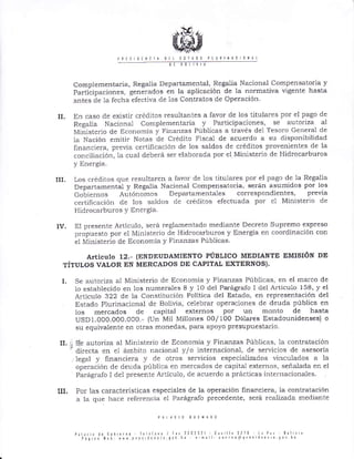 rnts 0rf 0 rrrl ¡lllt
Complementaria, Regalia Departamental, Regalia Nacional Compensatoria y
Participaciones, generados en la aplicación de la normativa vlgente hasta
antes de 1a fecha efectiva cle los Contratos de Operación.
II. En caso de existir créditos resultantes a favor de los titulales por el pago de
Regalia Nacional Complementaria y Participaciones, se autoriza al
Ministe¡io de Economía y Finanzas Públicas a t¡avés del Teso¡o General de
1a Nación emiti¡ Notas de Crédito Fiscal de acuerdo a su disponibilidad
financiela, p¡evia certiñcación de los saldos de créditos provenientes de la
conciliació¡r, la cual cleberá ser elaborada po¡ el Ministerio de Hid¡oca¡bu¡os
y Ene.gia.
III. Los créditos qüe resultaren a favor de 1os titulares por el pago de la Regalía
Departamental y Regalía Nacional Compensatoria, será¡ asumidos por los
Gotie¡nos Autónomos Depa¡tamentales cortesPondientes, previa
certillcación de los saldos de c¡éditos efectuada por el Ministerio de
Hid¡ocarbu¡os Y Energía.
IV. BI presente Articulo, será ¡eglamentado mediánte Decreto Supremo expreso
propuesto por el Ministerio de Hidrocarburos y Energía en coo¡dinación con
el Minister io de Economia y Finanzas Públicas.
A¡IíCUIO 12.. (ENDEUDAMIENTO PÚBLICO MEDIANTE EMISIóN DE
TÍTULoS VALOR EN MERCADOS DE CAPITAL EXTERNOS).
I. Se autoriza al Ministerio de Economía y Fina¡zas Públicas, en el marco de
1o establecido en los nur¡erales 8 y 10 del Parágrafo 1 del Articulo 158, y el
A¡ticulo 322 de la Constitución Politica del Estado, en representación del
Estado Plurinacional de Bolivia, celebrar operaciones de deuda pública en
1os me¡cados de capital externos por un ¡T¡onto de hasta
USD 1.OOO.0OO.000. - (Un Mil Millones 00/ 100 Dóla-res Estadounidenses) o
su equivalente en otras monedas, para apoyo p¡esupuesta¡io.
II. t; Se autoriza al Ministerio de EconomÍa y Finanzas Pliblicas, la contratación
't dir"ctr
".r
el ámbito nacional y/o internacional, de se¡vicios de asesoria
legal y financiera y de otros servicios especializados vinculados a la
ope¡ación de deuda pirblica en me¡cados de capital externos, señalada en el
Pa¡ágrafo I del presente Artícuio, de acuerdo a prácticas internacionales.
III, Por las características especiaies de Ia operación financiela, la contratación
a la que hace refe¡encia el Pa¡ág¡aJo prececlente, será realizácla mecliante
!¡L¡. ! ¿¡ 6.b'¿,rd l¿lelira / r¡r ??¡?l?! C¡r I 3?13 t¡ P¡¡ 301 t'¡
l¡!'n¡ !l¿b: rrt r'¡' drr. ¡.lib !0 t0r.¡oer'¿r ¡'rc'¿ 00r b0
 