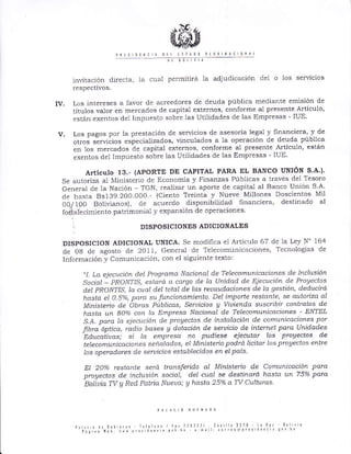 invitación clirecta, la cu¿11 permitirá la adjudic¿Lción de1 o los servicios
l espectivos.
Iv, Los interes€s a favor de ac¡eedores de deuda pública mediante emisión de
títulos valor en ¡Trercad.os de capital externos, conforme al presente Artículo,
están exentos del Impuesto sobre las Utilidades cie las Empresas - IUE'
v. Los pagos po! la p¡estación de se¡vicios de asesoría legal y Iinanciera' y de
otros sirvicios especializados, vinculados a la operación de deuda pública
en los me¡cados cte capital externos, conforñe al presente Artículo, están
exentos de1 Impuesto sobre las Utilidades de las Empresas - IUE'
ATticulo 13,- (APORTE DE CAPITAL PARA EL BANCO UNIóN S.A.).
Se autoriza al tr4iniste¡io de Economía y Finanzas Públicas a través del Tesoro
General de la Nación - TGN, ¡ealizai un aporte de capital al Banco Unión S A'
de hasta 8s139.200 000.- (Ciento Treinta y Nueve Millones Doscientos Mii
00,/I00 Bolivranos), de acuerclo disponibilidacl financiera, destinado al
foiiale"imienro p¿trimonial y expansión de operaciones
] DISPOSICIONES ADICIONALES
DISPoSICIoN ADICIONAL UNICA. Se modifica e1 Artic'rlo 67 de la Ley N' 164
de 08 cle agosto de 2011, Generál de Telecomunicaciones, Tecnologias cle
Info¡mación y Comunicación, con el siguiente texto:
"1. La ejecu.ción d.el Prograna Nc.ciotlal de Telecotnun.icaciones de lttcht sión
socio¡ - PRONTIS, estard a cctrqa de la Unidad de Eiecución de Prollectos
d.et PRON']IIS., Ia cual del totdl de lo,s rec.tudacianes de Ia gestióft, deducirá
hasta el 0.5%, para su funciatTamiento. Del in"Lporte restante, se autorizd dl
Ministeno de Óbras liblicas, Seruicíos !/ Viuienda suscribir contratos de
hasta un Boo,á cofl Ia Eñpresa Nacíonal de Telecomunicacíones - ENTEL
S.A. para la. ejecucíót-t de proVectos de instdlacíón de conunícaciones por
rtbra óptica, rcLclio bases A dotdción de seruícío de ínternet para Unídades
-Edúcatiuds;
si Ia empresa no pudiese eiecutar los prollectos de
teleconrutTícaciotes señalados, el Ministerío podrd lícítar las proVectos entre
Ios operadores de seruicios establecidos en eI país,
DI 2oyo restalte setá transferido aI Mít'tísterio de Comunicación pclra
prcAectos de inclusión social, del cu(tl se destinará bLdsta un 75% paid
Bolíuiq TV A Red Pctüia Nueua; A hcLsta 25% ct Tv CrLIturas
 