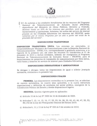t IL Se autoriza cL las entidades beneficíarias de los recursos deL Progtdma
Nacional de Telecomunicacíones de Inclusióft Socídl (PRON'HS)'
dependiente deL MítTisteria de Obrds PiLblícas, Seruicios V Viuienda,
desÍitar hasla u¡t 20oÁ de los recur-sos que perciban, para gastas de
nanteninTietúo A aperclciones Asimísmo, los cos¿os del servício de internet
prouisto en lds Llnidades Educatiuas con recursos del PRONTIS, seró.n
cubie,los por el n.¿ist¡ro Progranla por un año o partír del inicio de la
prouísión del seruicio".
DISPOSICIONES TRANSITORIAS
DISPOSICION TRANSITORIA UNICA. Los recursos no ejecutados, ni
comprometidos pol Ministe¡io de Comunicaciones y por la Empresa Nácional de
Teleiomunicaciones - ENTEL S.A. correspondientes a gestiones anteriores, a la
vig€ncia de la presente Ley; así como los recursos no transferidos al 3l de
diciemble cle 2015 a dichas €ntidades, deberá¡l ser ¡easignados al P¡og¡ama
Nacional de Telecomunicaciones de Inclusión Social - PRONTIS, pa¡a el
Iinar'lciamiento cle p¡oyectos de instalación de comunicaciones por fibra óptica,
raclio bases y dotación de servicio de internet para Unidades Edrlcativas
DISPOSICIONES DEROGATORIAS Y ABROGATORIAS
Se derogal J¡ abrogan todas las disposiciones de igual o iuferior jeralquia
normativa, contrarias a 1a presente Ley.
DISPOSICIONES FINALES
PRIMERA. Las disposiciones contenidas en 1a presente Le)', se adecúan
de manera automática, en cuallto sean aplicables, a la nueva est¡uctura
organizacional y definición de entidades dei sector público, emergente de la
constitución Poiitica del Estado y demás disposiciones legales
SEGUNDA. Quedan vigentes para su aplicaciónl
a) Articulo 10 de la Ley N'3302 de 16 de diciembre de 2005.
b) A¡tículos 7, 13, 14, 15, 16, 17, 22,23,24,2a, 33, 42, 43, 46, 47, 50,53,
56 y 62 cle la Ley dei Presupuesto General del Estado 2010.
c) ArtÍcuLos 6, 11 y 13 de Ia Ley N" 050 de 9 de octubre de 2010
:i
;
p¡l¡r 0 il, [rb]¿rr{ I¿lilri¡ / f ¡¡ ??0232 C¿s 1l¡
.¡Á{io¡ tl¡! ¡ qol }. ! n¡il !o rr
:rt
 