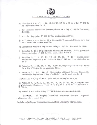 ¡00 ?lrll
e)
Articulos 5, 8, 9, 10, 11, B, 22,25, 26' 27, 33 J' 40 de Ia Ley N' 062 de
2B de noviembre de 2010,
Disposiciones Aclicionales Ptimera y Sexta de la Ley N' 111 de 7 de mayo
de 2011.
fl Artícu1o 13 cle la l,ey N" 169 de I de septieúbre de 2011
g) Articulos 4,5,7, B, lA,24,3A y Disposición Transitoria Pri¡nera de la Ley
N' 2 I 1 de 23 de diciembre de 201 1
h) Disposición Adicional Segunda de la l,ey N' 233 cle 13 de abril de 2012
i) A¡tículos 6, 10 y Disposiciones Adicionales Primera, Cuarta y Décima
Terce¡a de la Ley N" 291 cle 22 cle septiembrc de 2012.
.j) Articulos 5,7,9, lO, 11, 12, 13, 15, 16, 17, 19 v DisposicioÍres
Adicior.rales Segunda y Terce¡a de la Ley N'317 de 11 de cliciembre de
2A).2.
k) Artículos 4, 10, 11, 12, 15, 16, 18, 19,20,21 y Disposición Final Lir.rica
de la Ley N' 396 de 26 de agosto de 2013
l) Articulos 6, 7 , 9, 11, 12, 17 y Disposición Aclicional Novena; Disposición
T¡ansitoria Segur.rda de la Ley N" 455 de I1 de diciembre de 2013
m) A¡ticulos 5, 6, 7 y 10 de Ia Ley N'550 de 2t de julio de 2014.
n) A¡tículos 6,7, A,9, lO, II, 12, 13, 14, 15, 16' 17, y Disposiciones
#,dAdjcionales Seguncla y Sexta de 1a Lev N'614 de 13 cle cliciembre de
lln 2A 14.
cJ) A¡ticulos4,7yIdelaLeyN'742de30 de septiembre de 20 15
TERCERA. El Órgano Ejecutivo mecliante Decreto Supremo,
reglamenta¡á 1a. presente Ley.
Es dada en la Sala de Sesiones de la Asamblea Legislativa Plu¡inacional.
cl)
l¡¡l¡r ¡ ¡ú 0ub ¡rf i I. ¿liir / r¡,7?0?3? [¡s ]¡ 3:10 t¡ !;¡ 301 vLa
f á¡i¡¡ Y'b, {r{ ¡r¿s ¿'i. ¿ !0¡ l¡ . ñ¡il t ¡ , . ¡ D @ ! r s s i I : ¡ . ¡ q¡r h0
 