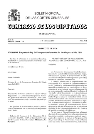 BOLETÍN OFICIAL

                         DE LAS CORTES GENERALES




                                            IX LEGISLATURA



Serie A:
PROYECTOS DE LEY                              2 de octubre de 2010                                             Núm. 98-1



                                          PROYECTO DE LEY

121/000098 Proyecto de Ley de Presupuestos Generales del Estado para el año 2011.



    La Mesa de la Cámara, en su reunión del día de hoy,           PROYECTO DE LEY DE PRESUPUESTOS

ha adoptado el acuerdo que se indica respecto del asun­         GENERALES DEL ESTADO PARA EL AÑO 2011

to de referencia.
                                                               Preámbulo
(121) Proyecto de Ley.
                                                                                            I

121/000098                                                         Los Presupuestos Generales del Estado fundamen­
                                                               tan su marco normativo básico en nuestra Carta Magna,
                                                               la Constitución Española de 27 de diciembre de 1978,
Autor: Gobierno.                                               así como en la Ley General Presupuestaria y en la Ley
                                                               General de Estabilidad Presupuestaria.
Proyecto de Ley de Presupuestos Generales del Estado               El Tribunal Constitucional ha ido precisando el con­
para el año 2011.                                              tenido posible de la ley anual de Presupuestos Genera­
                                                               les del Estado y ha venido a manifestar que existe un
                                                               contenido necesario, que está constituido por la deter­
Acuerdo:                                                       minación de la previsión de ingresos y la autorización
                                                               de gastos que pueden realizar el Estado y los Entes a él
Encomendar Dictamen, conforme al artículo 109 del              vinculados o de él dependientes en el ejercicio de que
Reglamento, a la Comisión de Presupuestos. Asimis­             se trate. Junto a este contenido necesario, cabe la posi­
mo, publicar en el Boletín Oficial de las Cortes Gene­         bilidad de que se añada un contenido eventual, aunque
rales, de conformidad con el calendario aprobado por           estrictamente limitado a las materias o cuestiones que
la Mesa.                                                       guarden directa relación con las previsiones de ingre­
                                                               sos, las habilitaciones de gasto o los criterios de políti­
                                                               ca económica general, que sean complemento necesa­
   En ejecución de dicho acuerdo se ordena la publica­         rio para la más fácil interpretación y más eficaz
ción de conformidad con el artículo 97 del Reglamento          ejecución de los Presupuestos Generales del Estado y
de la Cámara.                                                  de la política económica del Gobierno.
                                                                   Por otra parte, el Tribunal Constitucional señala que
                                                               el criterio de temporalidad no resulta determinante de
   Palacio del Congreso de los Diputados, 30 de                la constitucionalidad o no de una norma desde la pers­
septiembre de 2010.—P. D. El Secretario General                pectiva de su inclusión en una Ley de Presupuestos. Por
del Congreso de los Diputados, Manuel Alba                     ello, si bien la Ley de Presupuestos puede calificarse
Navarro.                                                       como una norma esencialmente temporal, nada impide

                                                          1

 