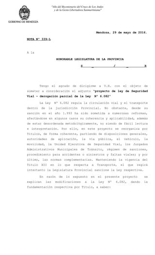 "Año del Bicentenario del Cruce de Los Andes
y de la Gesta Libertadora Sanmartiniana"
GOBIERNO DE MENDOZA
Mendoza, 29 de mayo de 2016.
NOTA Nº 339-L
A la
HONORABLE LEGISLATURA DE LA PROVINCIA
S _ / _ R
Tengo el agrado de dirigirme a V.H. con el objeto de
someter a consideración el adjunto “proyecto de ley de Seguridad
Vial – derogación parcial de la Ley Nº 6.082”
La Ley Nº 6.082 regula la circulación vial y el transporte
dentro de la jurisdicción Provincial. No obstante, desde su
sanción en el año 1.993 ha sido sometida a numerosas reformas,
afectándose en algunos casos su coherencia y aplicabilidad, además
de estar desordenada metodológicamente, no siendo de fácil lectura
e interpretación. Por ello, en este proyecto se reorganiza por
Títulos, de forma coherente, partiendo de disposiciones generales,
autoridades de aplicación, la vía pública, el vehículo, la
movilidad, la Unidad Ejecutiva de Seguridad Vial, los Juzgados
Administrativos Municipales de Tránsito, régimen de sanciones,
procedimiento para accidentes o siniestros y faltas viales; y por
último, las normas complementarias. Manteniendo la vigencia del
Título XII en lo que respecta a Transporte, el que regirá
intertanto la Legislatura Provincial sancione la Ley respectiva.
En razón de lo expuesto en el presente proyecto se
explican las modificaciones a la Ley Nº 6.082, dando la
fundamentación respectiva por Título, a saber:
 