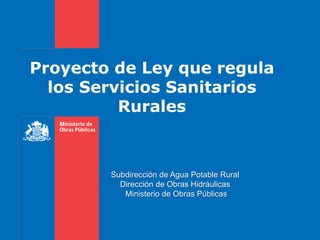 Proyecto de Ley que regula
los Servicios Sanitarios
Rurales
Subdirección de Agua Potable Rural
Dirección de Obras Hidráulicas
Ministerio de Obras Públicas
 