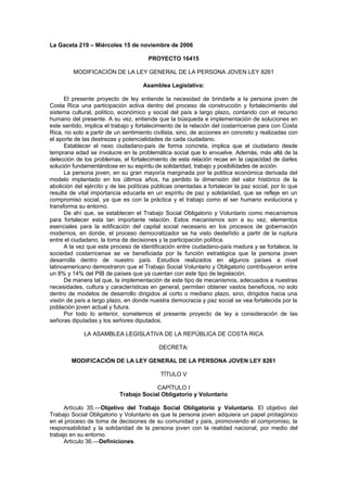 La Gaceta 219 – Miércoles 15 de noviembre de 2006

                                       PROYECTO 16415

         MODIFICACIÓN DE LA LEY GENERAL DE LA PERSONA JOVEN LEY 8261

                                     Asamblea Legislativa:

      El presente proyecto de ley entiende la necesidad de brindarle a la persona joven de
Costa Rica una participación activa dentro del proceso de construcción y fortalecimiento del
sistema cultural, político, económico y social del país a largo plazo, contando con el recurso
humano del presente. A su vez, entiende que la búsqueda e implementación de soluciones en
este sentido, implica el trabajo y fortalecimiento de la relación del costarricense para con Costa
Rica, no solo a partir de un sentimiento civilista, sino, de acciones en concreto y realizadas con
el aporte de las destrezas y potencialidades de cada ciudadano.
      Establecer el nexo ciudadano-país de forma concreta, implica que el ciudadano desde
temprana edad se involucre en la problemática social que lo envuelve. Además, más allá de la
detección de los problemas, el fortalecimiento de esta relación recae en la capacidad de darles
solución fundamentándose en su espíritu de solidaridad, trabajo y posibilidades de acción.
      La persona joven, en su gran mayoría marginada por la política económica derivada del
modelo implantado en los últimos años, ha perdido la dimensión del valor histórico de la
abolición del ejército y de las políticas públicas orientadas a fortalecer la paz social, por lo que
resulta de vital importancia educarla en un espíritu de paz y solidaridad, que se refleje en un
compromiso social, ya que es con la práctica y el trabajo como el ser humano evoluciona y
transforma su entorno.
      De ahí que, se establecen el Trabajo Social Obligatorio y Voluntario como mecanismos
para fortalecer esta tan importante relación. Estos mecanismos son a su vez, elementos
esenciales para la edificación del capital social necesario en los procesos de gobernación
modernos, en donde, el proceso democratizador se ha visto desteñido a partir de la ruptura
entre el ciudadano, la toma de decisiones y la participación política.
      A la vez que este proceso de identificación entre ciudadano-país madura y se fortalece, la
sociedad costarricense se ve beneficiada por la función estratégica que la persona joven
desarrolla dentro de nuestro país. Estudios realizados en algunos países a nivel
latinoamericano demostraron que el Trabajo Social Voluntario y Obligatorio contribuyeron entre
un 8% y 14% del PIB de países que ya cuentan con este tipo de legislación.
      De manera tal que, la implementación de este tipo de mecanismos, adecuados a nuestras
necesidades, cultura y características en general, permiten obtener vastos beneficios, no solo
dentro de modelos de desarrollo dirigidos al corto o mediano plazo, sino, dirigidos hacia una
visión de país a largo plazo, en donde nuestra democracia y paz social se vea fortalecida por la
población joven actual y futura.
      Por todo lo anterior, sometemos el presente proyecto de ley a consideración de las
señoras diputadas y los señores diputados.

             LA ASAMBLEA LEGISLATIVA DE LA REPÚBLICA DE COSTA RICA

                                            DECRETA:

        MODIFICACIÓN DE LA LEY GENERAL DE LA PERSONA JOVEN LEY 8261

                                            TÍTULO V

                                         CAPÍTULO I
                            Trabajo Social Obligatorio y Voluntario

      Artículo 35.—Objetivo del Trabajo Social Obligatorio y Voluntario. El objetivo del
Trabajo Social Obligatorio y Voluntario es que la persona joven adquiera un papel protagónico
en el proceso de toma de decisiones de su comunidad y país, promoviendo el compromiso, la
responsabilidad y la solidaridad de la persona joven con la realidad nacional, por medio del
trabajo en su entorno.
      Artículo 36.—Definiciones.
 