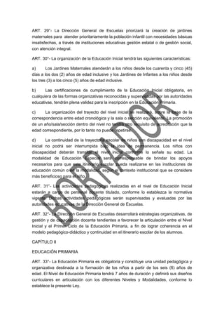 ART. 29°- La Dirección General de Escuelas priorizará la creación de jardines
maternales para atender prioritariamente la población infantil con necesidades básicas
insatisfechas, a través de instituciones educativas gestión estatal o de gestión social,
con atención integral.
ART. 30°- La organización de la Educación Inicial tendrá las siguientes características:
a) Los Jardines Maternales atenderán a los niños desde los cuarenta y cinco (45)
días a los dos (2) años de edad inclusive y los Jardines de Infantes a los niños desde
los tres (3) a los cinco (5) años de edad inclusive.
b) Las certificaciones de cumplimiento de la Educación Inicial obligatoria, en
cualquiera de las formas organizativas reconocidas y supervisadas por las autoridades
educativas, tendrán plena validez para la inscripción en la Educación Primaria.
c) La organización del trayecto del nivel inicial se realizará, sobre la base de la
correspondencia entre edad cronológica y la sala o sección equivalente. La promoción
de un año/sala/sección dentro del nivel no tendrá otro requisito de acreditación que la
edad correspondiente, por lo tanto no puede repetirse.
d) La continuidad de la trayectoria escolar de niños con discapacidad en el nivel
inicial no podrá ser interrumpida bajo la idea de permanencia. Los niños con
discapacidad deberán transitar el nivel inicial conforme lo señale su edad. La
modalidad de Educación Especial será corresponsable de brindar los apoyos
necesarios para que este itinerario escolar pueda realizarse en las instituciones de
educación común o en la modalidad, según el contexto institucional que se considere
más beneficioso para el niño.
ART. 31°- Las actividades pedagógicas realizadas en el nivel de Educación Inicial
estarán a cargo de personal docente titulado, conforme lo establezca la normativa
vigente. Dichas actividades pedagógicas serán supervisadas y evaluadas por las
autoridades educativas de la Dirección General de Escuelas.
ART. 32°- La Dirección General de Escuelas desarrollará estrategias organizativas, de
gestión y de capacitación docente tendientes a favorecer la articulación entre el Nivel
Inicial y el Primer Ciclo de la Educación Primaria, a fin de lograr coherencia en el
modelo pedagógico-didáctico y continuidad en el itinerario escolar de los alumnos.
CAPÍTULO II
EDUCACIÓN PRIMARIA
ART. 33°- La Educación Primaria es obligatoria y constituye una unidad pedagógica y
organizativa destinada a la formación de los niños a partir de los seis (6) años de
edad. El Nivel de Educación Primaria tendrá 7 años de duración y definirá sus diseños
curriculares en articulación con los diferentes Niveles y Modalidades, conforme lo
establece la presente Ley.
 