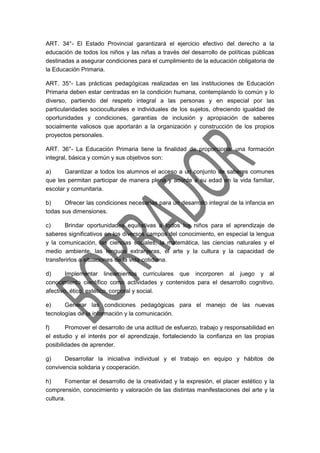 ART. 34°- El Estado Provincial garantizará el ejercicio efectivo del derecho a la
educación de todos los niños y las niñas a través del desarrollo de políticas públicas
destinadas a asegurar condiciones para el cumplimiento de la educación obligatoria de
la Educación Primaria.
ART. 35°- Las prácticas pedagógicas realizadas en las instituciones de Educación
Primaria deben estar centradas en la condición humana, contemplando lo común y lo
diverso, partiendo del respeto integral a las personas y en especial por las
particularidades socioculturales e individuales de los sujetos, ofreciendo igualdad de
oportunidades y condiciones, garantías de inclusión y apropiación de saberes
socialmente valiosos que aportarán a la organización y construcción de los propios
proyectos personales.
ART. 36°- La Educación Primaria tiene la finalidad de proporcionar una formación
integral, básica y común y sus objetivos son:
a) Garantizar a todos los alumnos el acceso a un conjunto de saberes comunes
que les permitan participar de manera plena y acorde a su edad en la vida familiar,
escolar y comunitaria.
b) Ofrecer las condiciones necesarias para un desarrollo integral de la infancia en
todas sus dimensiones.
c) Brindar oportunidades equitativas a todos los niños para el aprendizaje de
saberes significativos en los diversos campos del conocimiento, en especial la lengua
y la comunicación, las ciencias sociales, la matemática, las ciencias naturales y el
medio ambiente, las lenguas extranjeras, el arte y la cultura y la capacidad de
transferirlos a situaciones de la vida cotidiana.
d) Implementar lineamientos curriculares que incorporen al juego y al
conocimiento científico como actividades y contenidos para el desarrollo cognitivo,
afectivo, ético, estético, corporal y social.
e) Generar las condiciones pedagógicas para el manejo de las nuevas
tecnologías de la información y la comunicación.
f) Promover el desarrollo de una actitud de esfuerzo, trabajo y responsabilidad en
el estudio y el interés por el aprendizaje, fortaleciendo la confianza en las propias
posibilidades de aprender.
g) Desarrollar la iniciativa individual y el trabajo en equipo y hábitos de
convivencia solidaria y cooperación.
h) Fomentar el desarrollo de la creatividad y la expresión, el placer estético y la
comprensión, conocimiento y valoración de las distintas manifestaciones del arte y la
cultura.
 