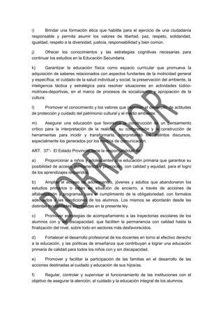 i) Brindar una formación ética que habilite para el ejercicio de una ciudadanía
responsable y permita asumir los valores de libertad, paz, respeto, solidaridad,
igualdad, respeto a la diversidad, justicia, responsabilidad y bien común.
j) Ofrecer los conocimientos y las estrategias cognitivas necesarias para
continuar los estudios en la Educación Secundaria.
k) Garantizar la educación física como espacio curricular que promueva la
adquisición de saberes relacionados con aspectos fundantes de la motricidad general
y específica, el cuidado de la salud individual y social, la preservación del ambiente, la
inteligencia táctica y estratégica para resolver situaciones en actividades lúdico-
motrices-deportivas, en el marco de procesos de socialización y apropiación de la
cultura.
l) Promover el conocimiento y los valores que permitan el desarrollo de actitudes
de protección y cuidado del patrimonio cultural y el medio ambiente.
m) Asegurar una educación que favorezca la construcción de un pensamiento
crítico para la interpretación de la realidad, su comprensión y la construcción de
herramientas para incidir y transformarla, interpretando los distintos discursos,
especialmente los generados por los medios de comunicación.
ART. 37°- El Estado Provincial tiene la responsabilidad de:
a) Proporcionar a niños y adolescentes una educación primaria que garantice su
posibilidad de acceso, permanencia y promoción, con calidad y equidad, para el logro
de los aprendizajes requeridos
b) Ampliar el acceso de adolescentes, jóvenes y adultos que abandonaron los
estudios primarios o están en situación de encierro, a través de acciones de
alfabetización y programas para el cumplimiento de la obligatoriedad, con formatos
adecuados a las condiciones de los alumnos. Los mismos se abordarán desde las
distintas modalidades expresadas en la presente ley.
c) Promover estrategias de acompañamiento a las trayectorias escolares de los
alumnos con y sin discapacidad, que faciliten la permanencia con calidad hasta la
finalización del nivel, sobre todo en sectores más desfavorecidos.
d) Fortalecer el desarrollo profesional de los docentes en torno al efectivo derecho
a la educación, y las políticas de enseñanza que contribuyan a lograr una educación
primaria de calidad para todos los niños con y sin discapacidad.
e) Promover y facilitar la participación de las familias en el desarrollo de las
acciones destinadas al cuidado y educación de sus hijos/as.
f) Regular, controlar y supervisar el funcionamiento de las instituciones con el
objetivo de asegurar la atención, el cuidado y la educación integral de los alumnos.
 