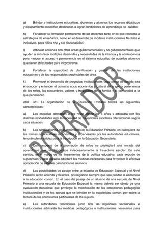 g) Brindar a instituciones educativas, docentes y alumnos los recursos didácticos
y equipamiento específico destinados a lograr condiciones de aprendizaje de calidad.
h) Fortalecer la formación permanente de los docentes tanto en lo que respecta a
estrategias de enseñanza, como en el desarrollo de modelos institucionales flexibles e
inclusivos, para niños con y sin discapacidad.
i) Articular acciones con otras áreas gubernamentales y no gubernamentales que
ayuden a satisfacer múltiples demandas y necesidades de la infancia y la adolescencia
para mejorar el acceso y permanencia en el sistema educativo de aquellos alumnos
que tienen dificultades para incorporarse.
j) Fortalecer la capacidad de planificación y gestión de las instituciones
educativas y de los responsables provinciales del área.
k) Promover el desarrollo de proyectos institucionales cuyo punto de partida sea
el conocer y entender el contexto socio económico y cultural de origen y pertenencia
de los niños, las costumbres, valores y tradiciones de la familia y la comunidad a la
que pertenecen.
ART. 38°- La organización de la Educación Primaria tendrá las siguientes
características:
a) Las escuelas atenderán a los niños desde los 6 años y articulará con las
distintas modalidades ante la necesidad de trayectorias escolares diferenciadas según
cada situación.
b) Las certificaciones de cumplimiento de la Educación Primaria, en cualquiera de
las formas organizativas reconocidas y supervisadas por las autoridades educativas,
tendrán plena validez para la inscripción en la Educación Secundaria.
c) Con respecto de la promoción de niños se privilegiará una mirada del
aprendizaje que no discontinúe innecesariamente la trayectoria escolar. En este
sentido, en el marco de los lineamientos de la política educativa, cada sección de
supervisión y cada escuela adoptará las medidas necesarias para favorecer la efectiva
apropiación de saberes para todos los alumnos.
d) Las posibilidades de pasaje entre la escuela de Educación Especial y el Nivel
Primario serán abiertas y flexibles, privilegiando siempre que sea posible la asistencia
a la educación común. En el caso del pasaje de un alumno de una escuela de Nivel
Primario a una escuela de Educación Especial la misma deberá ser objeto de una
evaluación minuciosa que privilegie la modificación de las condiciones pedagógico
institucionales y de los apoyos que se brindan en la escolaridad común, por sobre la
lectura de las condiciones particulares de los sujetos.
e) Las autoridades provinciales junto con las regionales seccionales e
institucionales arbitrarán las medidas pedagógicas e institucionales necesarias para
 