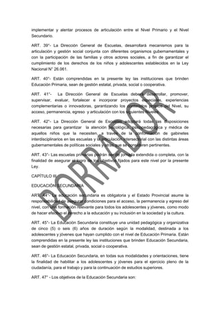 implementar y alentar procesos de articulación entre el Nivel Primario y el Nivel
Secundario.
ART. 39°- La Dirección General de Escuelas, desarrollará mecanismos para la
articulación y gestión social conjunta con diferentes organismos gubernamentales y
con la participación de las familias y otros actores sociales, a fin de garantizar el
cumplimiento de los derechos de los niños y adolescentes establecidos en la Ley
Nacional N° 26.061.
ART. 40°- Están comprendidas en la presente ley las instituciones que brinden
Educación Primaria, sean de gestión estatal, privada, social o cooperativa.
ART. 41°- La Dirección General de Escuelas deberá desarrollar, promover,
supervisar, evaluar, fortalecer e incorporar proyectos especiales, experiencias
complementarias o innovadoras, garantizando los contenidos propios del Nivel, su
acceso, permanencia, egreso y articulación con los siguientes Niveles.
ART. 42°- La Dirección General de Escuelas adoptará todas las disposiciones
necesarias para garantizar la atención psicológica, psicopedagógica y médica de
aquellos niños que la necesiten, a través de la conformación de gabinetes
interdisciplinarios en las escuelas y la articulación intersectorial con las distintas áreas
gubernamentales de políticas sociales y otras que se consideren pertinentes.
ART. 43°- Las escuelas primarias podrán ser de jornada extendida o completa, con la
finalidad de asegurar el logro de los objetivos fijados para este nivel por la presente
Ley.
CAPÍTULO III
EDUCACIÓN SECUNDARIA
ART. 44°- La educación secundaria es obligatoria y el Estado Provincial asume la
responsabilidad de asegurar condiciones para el acceso, la permanencia y egreso del
nivel, con una formación relevante para todos los adolescentes y jóvenes, como modo
de hacer efectivo el derecho a la educación y su inclusión en la sociedad y la cultura.
ART. 45°- La Educación Secundaria constituye una unidad pedagógica y organizativa
de cinco (5) o seis (6) años de duración según la modalidad, destinada a los
adolescentes y jóvenes que hayan cumplido con el nivel de Educación Primaria. Están
comprendidas en la presente ley las instituciones que brinden Educación Secundaria,
sean de gestión estatal, privada, social o cooperativa.
ART. 46°- La Educación Secundaria, en todas sus modalidades y orientaciones, tiene
la finalidad de habilitar a los adolescentes y jóvenes para el ejercicio pleno de la
ciudadanía, para el trabajo y para la continuación de estudios superiores.
ART. 47° - Los objetivos de la Educación Secundaria son:
 