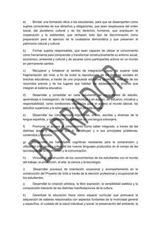 a) Brindar una formación ética a los estudiantes, para que se desempeñen como
sujetos conscientes de sus derechos y obligaciones, que sean respetuosos del orden
social, del pluralismo cultural y de los derechos humanos, que practiquen la
cooperación y la solidaridad, que rechacen todo tipo de discriminación como
preparación para el ejercicio de la ciudadanía democrática y que preserven el
patrimonio natural y cultural.
b) Formar sujetos responsables, que sean capaces de utilizar el conocimiento
como herramienta para comprender y transformar constructivamente su entorno social,
económico, ambiental y cultural y de situarse como participantes activos en un mundo
en permanente cambio.
c) Recuperar y fortalecer el sentido de integración capaz de superar toda
fragmentación del nivel, a fin de evitar la reproducción de las brechas sociales en
brechas educativas, a través de una propuesta educativa igualitaria, más allá de los
recorridos previos y de los lugares que habitan los adolescentes y jóvenes que
integran el sistema educativo.
d) Desarrollar y consolidar en cada estudiante las capacidades de estudio,
aprendizaje e investigación, de trabajo individual y en equipo, de esfuerzo, iniciativa y
responsabilidad, como condiciones necesarias para el acceso al mundo laboral, los
estudios superiores y la educación a lo largo de toda la vida.
e) Desarrollar las competencias lingüísticas, orales, escritas y diversas de la
lengua española, y comprender y expresarse en una lengua extranjera.
f) Promover el acceso al conocimiento como saber integrado, a través de las
distintas áreas y disciplinas que lo constituyen y a sus principales problemas,
contenidos y métodos.
g) Desarrollar las habilidades cognitivas necesarias para la comprensión y
utilización inteligente y crítica de los nuevos lenguajes producidos en el campo de las
tecnologías de la información y la comunicación.
h) Vincular la construcción de los conocimientos de los estudiantes con el mundo
del trabajo, la producción, el arte, la ciencia y la tecnología.
i) Desarrollar procesos de orientación vocacional y acompañamiento en la
construcción del Proyecto de Vida a través de la elección profesional y ocupacional de
los estudiantes.
j) Desarrollar la creación artística, la libre expresión, la sensibilidad estética y la
comprensión tolerante de las distintas manifestaciones de la cultura.
k) Garantizar la educación física como espacio curricular que promueva la
adquisición de saberes relacionados con aspectos fundantes de la motricidad general
y específica, el cuidado de la salud individual y social, la preservación del ambiente, la
 