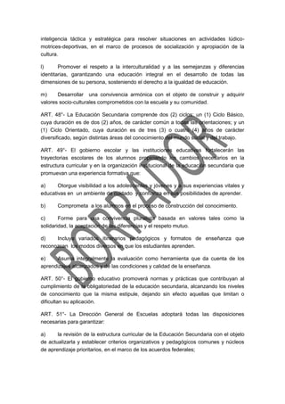 inteligencia táctica y estratégica para resolver situaciones en actividades lúdico-
motrices-deportivas, en el marco de procesos de socialización y apropiación de la
cultura.
l) Promover el respeto a la interculturalidad y a las semejanzas y diferencias
identitarias, garantizando una educación integral en el desarrollo de todas las
dimensiones de su persona, sosteniendo el derecho a la igualdad de educación.
m) Desarrollar una convivencia armónica con el objeto de construir y adquirir
valores socio-culturales comprometidos con la escuela y su comunidad.
ART. 48°- La Educación Secundaria comprende dos (2) ciclos: un (1) Ciclo Básico,
cuya duración es de dos (2) años, de carácter común a todas las orientaciones; y un
(1) Ciclo Orientado, cuya duración es de tres (3) o cuatro (4) años de carácter
diversificado, según distintas áreas del conocimiento del mundo social y del trabajo.
ART. 49°- El gobierno escolar y las instituciones educativas fortalecerán las
trayectorias escolares de los alumnos propiciando los cambios necesarios en la
estructura curricular y en la organización institucional de la educación secundaria que
promuevan una experiencia formativa que:
a) Otorgue visibilidad a los adolescentes y jóvenes y a sus experiencias vitales y
educativas en un ambiente de cuidado y confianza en sus posibilidades de aprender.
b) Comprometa a los alumnos en el proceso de construcción del conocimiento.
c) Forme para una convivencia pluralista basada en valores tales como la
solidaridad, la aceptación de las diferencias y el respeto mutuo.
d) Incluya variados itinerarios pedagógicos y formatos de enseñanza que
reconozcan los modos diversos en que los estudiantes aprenden.
e) Asuma integralmente la evaluación como herramienta que da cuenta de los
aprendizajes alcanzados y de las condiciones y calidad de la enseñanza.
ART. 50°- El gobierno educativo promoverá normas y prácticas que contribuyan al
cumplimiento de la obligatoriedad de la educación secundaria, alcanzando los niveles
de conocimiento que la misma estipule, dejando sin efecto aquellas que limitan o
dificultan su aplicación.
ART. 51°- La Dirección General de Escuelas adoptará todas las disposiciones
necesarias para garantizar:
a) la revisión de la estructura curricular de la Educación Secundaria con el objeto
de actualizarla y establecer criterios organizativos y pedagógicos comunes y núcleos
de aprendizaje prioritarios, en el marco de los acuerdos federales;
 