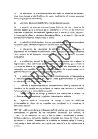 b) las alternativas de acompañamiento de la trayectoria escolar de los jóvenes,
tales como tutores y coordinadores de curso, fortaleciendo el proceso educativo
individual y grupal de los alumnos;
c) un mínimo de veinticinco (25) horas reloj de clase semanales;
d) la creación de espacios extracurriculares, fuera de los días y horarios de
actividad escolar, para el conjunto de los estudiantes y jóvenes de la comunidad,
orientados al desarrollo de actividades ligadas al arte, la educación física y deportiva,
la recreación, la vida en la naturaleza, la acción solidaria y la apropiación crítica de las
distintas manifestaciones de la ciencia y la cultura;
e) la inclusión de adolescentes y jóvenes no escolarizados en espacios escolares
no formales como tránsito hacia procesos de reinserción escolar plena;
f) el intercambio de estudiantes de diferentes ámbitos y contextos, la
organización de actividades de voluntariado juvenil y proyectos educativos solidarios
para cooperar en el desarrollo comunitario, en el marco del proyecto educativo
institucional;
g) la modificación gradual de las condiciones estructurales que producen la
fragmentación actual del trabajo docente, acordando mecanismos que permitan la
concentración horaria, la constitución de cargos docentes con diferentes tipos de
dedicación que posibiliten el ejercicio de la enseñanza, de la participación en el
gobierno institucional y de otras funciones que se acuerden.
h) la conformación de servicios de orientación interdisciplinarios en las escuelas y
la articulación intersectorial con las distintas áreas gubernamentales de políticas
sociales y otras que se consideren pertinentes.
i) Garantizar el ejercicio del derecho a la educación de todos y cada uno de los
miembros de la escuela, en un ambiente de respeto que promueva la dignidad
humana y favorezca la calidad de la educación.
j) Generar espacios de diálogo y formación que contribuyan a resolver los
conflictos y prevenir los actos de indisciplina, violencia y ciber violencia
k) Organizar espacios cooperativos de trabajo y toma de decisiones
consensuadas al interior de las escuelas, que contribuyan a la mejora de la
convivencia escolar.
ART. 52°- La Dirección General de Escuelas definirá criterios para avanzar en formas
democráticas de gobierno de las instituciones educativas, que habiliten, la
construcción de consensos en torno a las decisiones institucionales y generen
condiciones para una convivencia basada en el diálogo, que mejore los vínculos entre
educadores y alumnos, fortaleciendo la autoridad del docente desde el saber y
reafirmando el lugar del adulto responsable que acompaña a los adolescentes y
jóvenes.
 
