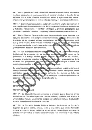 ART. 53°- El gobierno educativo desarrollará políticas de fortalecimiento institucional
mediante estrategias de acompañamiento al personal directivo y docente de las
escuelas, con el fin de potenciar su capacidad técnica y organizativa para diseñar,
implementar y evaluar procesos permanentes de mejora y de aprendizaje institucional.
ART. 54°- Las instituciones educativas elaborarán anualmente un plan de mejora en el
marco del Proyecto Educativo Institucional (PEI) que permita identificar sus dificultades
y fortalezas institucionales y planificar estrategias y prácticas pedagógicas que
garanticen trayectorias continuas, completas y saberes relevantes para sus alumnos.
ART. 55°- La Dirección General de Escuelas desarrollará políticas de formación que
apoyen a los docentes en la comprensión de las múltiples y complejas dimensiones de
la práctica; de los contextos sociales que enmarcan las decisiones cotidianas en el
aula y en la escuela; de los nuevos escenarios en que se inscriben las relaciones
docente-alumno-familia; y que fortalezcan la comprensión académica de las disciplinas
y conocimientos didácticos de la enseñanza.
ART. 56°- Las autoridades escolares deberán incluir en el P.E.I. (Proyecto Educativo
Institucional), la vinculación de las escuelas secundarias con el mundo de la
producción y el trabajo. Podrán realizar prácticas educativas en las escuelas,
empresas, organismos estatales, organizaciones culturales y organizaciones de la
sociedad civil, que permitan a los alumnos el manejo de tecnologías o brinden una
experiencia adecuada a su formación y orientación vocacional.
En todos los casos estas prácticas tendrán carácter educativo y no podrán generar ni
reemplazar ningún vínculo contractual o relación laboral. Podrán participar de dichas
actividades, con la cobertura de riesgos pertinente, los alumnos de todas las
modalidades y orientaciones de la Educación Secundaria, con el acompañamiento de
docentes y autoridades pedagógicas designadas a tal fin.
CAPÍTULO IV
EDUCACIÓN SUPERIOR
PRINCIPIOS GENERALES
ART. 57°- La Educación Superior comprende la formación que se desarrolla en las
instituciones de Educación Superior de carácter nacional y provincial, que alcanza a
universidades, institutos universitarios, colegios universitarios e institutos de educación
superior provinciales debidamente reconocidas.
ART. 58°- La Educación Superior Provincial incluye a los Institutos de Educación
Superior, de gestión estatal, privada, social y cooperativa, que brindan formación
docente y formación técnico profesional en articulación con el sistema educativo, el
sistema socio productivo, el sistema socio comunitario y las prioridades de las políticas
públicas.
 