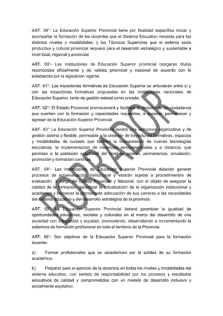 ART. 59°: La Educación Superior Provincial tiene por finalidad específica iniciar y
acompañar la formación de los docentes que el Sistema Educativo necesita para los
distintos niveles y modalidades; y los Técnicos Superiores que el sistema socio
productivo y cultural provincial requiera para el desarrollo estratégico y sustentable a
nivel local, regional y provincial.
ART. 60°- Las instituciones de Educación Superior provincial otorgarán títulos
reconocidos oficialmente y de validez provincial y nacional de acuerdo con lo
establecido por la legislación vigente.
ART. 61°- Las trayectorias formativas de Educación Superior se articularán entre sí y
con las trayectorias formativas propuestas en las instituciones nacionales de
Educación Superior, tanto de gestión estatal como privada.
ART. 62°- El Estado Provincial promocionará y facilitará el derecho de los ciudadanos
que cuenten con la formación y capacidades requeridas, a acceder, permanecer y
egresar de la Educación Superior Provincial.
ART. 63° La Educación Superior Provincial tendrá una estructura organizativa y de
gestión abierta y flexible, permeable a la creación de trayectorias formativas, espacios
y modalidades de cursado que faciliten la incorporación de nuevas tecnologías
educativas, la implementación de instancias semipresenciales y a distancia, que
permitan a la población estudiantil del nivel su acceso, permanencia, circulación,
promoción y formación continua.
ART. 64°- Las instituciones de Educación Superior Provincial deberán generar
procesos de autoevaluación institucional y estarán sujetas a procedimientos de
evaluación a cargo del Estado Provincial y Nacional, con el objeto de asegurar la
calidad de la formación, garantizar la actualización de la organización institucional y
académica y favorecer la permanente adecuación de sus carreras a las necesidades
del sistema educativo y del desarrollo estratégico de la provincia.
ART. 65°- La Educación Superior Provincial deberá garantizar la igualdad de
oportunidades educativas, sociales y culturales en el marco del desarrollo de una
sociedad con integración y equidad, promoviendo, desarrollando e incrementando la
cobertura de formación profesional en todo el territorio de la Provincia.
ART. 66°- Son objetivos de la Educación Superior Provincial para la formación
docente:
a) Formar profesionales que se caractericen por la solidez de su formación
académica.
b) Preparar para el ejercicio de la docencia en todos los niveles y modalidades del
sistema educativo, con sentido de responsabilidad por los procesos y resultados
educativos de calidad y comprometidos con un modelo de desarrollo inclusivo y
socialmente equitativo.
 