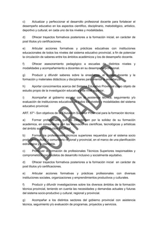 c) Actualizar y perfeccionar el desarrollo profesional docente para fortalecer el
desempeño educativo en los aspectos científico, disciplinario, metodológico, artístico,
deportivo y cultural, en cada uno de los niveles y modalidades.
d) Ofrecer trayectos formativos posteriores a la formación inicial, en carácter de
post títulos y/o certificaciones.
e) Articular acciones formativas y prácticas educativas con instituciones
educacionales de todos los niveles del sistema educativo provincial, a fin de potenciar
la circulación de saberes entre los ámbitos académicos y los de desempeño docente.
f) Ofrecer asesoramiento pedagógico a escuelas de distintos niveles y
modalidades y acompañamiento a docentes en su desempeño profesional.
g) Producir y difundir saberes sobre la enseñanza, el trabajo docente y la
formación y materiales didácticos y disciplinares para orientar la enseñanza.
h) Aportar conocimientos acerca del Sistema Educativo Provincial como objeto de
estudio propio de la investigación educativa y de nivel superior.
i) Acompañar al gobierno escolar con la asistencia técnica, seguimiento y/o
evaluación de instituciones educativas de todos los niveles y modalidades del sistema
educativo provincial.
ART. 67°- Son objetivos de la Educación Superior Provincial para la formación técnica:
a) Formar profesionales que se caractericen por la solidez de su formación
académica, en consonancia con las innovaciones científicas, tecnológicas y artísticas
del ámbito socio-productivo y cultural.
b) Formar los profesionales técnicos superiores requeridos por el sistema socio
productivo-cultural y comunitario regional y provincial, en el marco de una planificación
estratégica y sustentable.
c) Promover la formación de profesionales Técnicos Superiores responsables y
comprometidos con modelos de desarrollo inclusivo y socialmente equitativo.
d) Ofrecer trayectos formativos posteriores a la formación inicial en carácter de
post títulos y/o certificaciones.
e) Articular acciones formativas y prácticas profesionales con diversas
instituciones sociales, organizaciones y emprendimientos productivos y culturales.
f) Producir y difundir investigaciones sobre los diversos ámbitos de la formación
técnica provincial, teniendo en cuenta las necesidades y demandas actuales y futuras
del sistema socio-productivo y cultural, regional y provincial.
g) Acompañar a los distintos sectores del gobierno provincial con asistencia
técnica, seguimiento y/o evaluación de programas, proyectos y servicios.
 