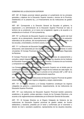 GOBIERNO DE LA EDUCACION SUPERIOR
ART. 68°- El Estado provincial deberá garantizar el cumplimiento de los principios
generales y objetivos de la Educación Superior docente y técnica de la Provincia,
establecidos en la presente ley, y el financiamiento de las instituciones de gestión
estatal.
ART. 69°- Corresponde a la Dirección General de Escuelas el gobierno, la
organización y la administración de la Educación Superior Provincial en todo el
territorio de su jurisdicción, en el marco de la legislación vigente y de acuerdo a lo
establecido en el artículo 14º de la presente ley.
ART. 70°- La Dirección de Educación Superior es responsable de la gestión del nivel
superior, de su planeamiento, desarrollo normativo y administrativo, de la evaluación
sistemática de las políticas, del acompañamiento institucional y de la vinculación con
las escuelas, universidades y el entorno social y cultural.
ART. 71°- La Dirección de Educación Superior, en el cumplimiento de sus funciones y
atribuciones, será asesorada por dos órganos colegiados, cuyos dictámenes no serán
vinculantes: El Consejo Provincial de Educación Superior y los Consejos Regionales
de Rectores.
El Consejo Provincial de Educación Superior tendrá funciones de asesoramiento y
consulta y estará integrado por representantes de todos los claustros de los Institutos
de Educación Superior de gestión estatal de la Provincia. El alcance de sus funciones
y composición se ajustará a la reglamentación específica.
Los Consejos Regionales de Rectores de Educación Superior son el ámbito para la
coordinación y fortalecimiento de la gestión integral de los institutos de cada región. Su
conformación y función se regirá según lo previsto en los artículos 238° y 239° de la
presente Ley y lo que establezca la reglamentación específica.
ART. 72°- El gobierno de las instituciones de Educación Superior Provincial de gestión
estatal estará constituido por órganos colegiados y cargos unipersonales.
ART. 73°- El Consejo Directivo y el Consejo Académico constituyen los órganos
colegiados de gobierno y asesoramiento, respectivamente, de las instituciones de
Educación Superior Provincial.
ART. 74°- Las instituciones de Educación Superior Provincial tendrán autonomía
académica y de gestión, ambas ejercidas a través de los Consejos Directivos y de
acuerdo a las reglamentaciones establecidas por la Dirección General de Escuelas.
ART. 75°- El Consejo Directivo es el Órgano Colegiado de Gobierno de las
instituciones de Educación Superior provincial de gestión estatal, de función
deliberativa y resolutiva, presidido por el rector y conformado por el vicerrector o
director de nivel o secretario académico, representantes de los claustros docentes,
 
