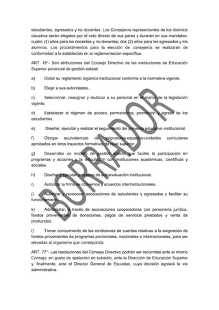 estudiantes, egresados y no docentes. Los Consejeros representantes de los distintos
claustros serán elegidos por el voto directo de sus pares y durarán en sus mandatos:
cuatro (4) años para los docentes y no docentes; dos (2) años para los egresados y los
alumnos. Los procedimientos para la elección de consejeros se realizarán de
conformidad a lo establecido en la reglamentación específica.
ART. 76°- Son atribuciones del Consejo Directivo de las instituciones de Educación
Superior provincial de gestión estatal:
a) Dictar su reglamento orgánico institucional conforme a la normativa vigente.
b) Elegir a sus autoridades..
c) Seleccionar, reasignar y reubicar a su personal en el marco de la legislación
vigente.
d) Establecer el régimen de acceso, permanencia, promoción y egreso de los
estudiantes.
e) Diseñar, ejecutar y realizar el seguimiento del proyecto educativo institucional.
f) Otorgar equivalencias de asignaturas-espacios-unidades curriculares
aprobados en otros trayectos formativos de nivel superior.
g) Desarrollar un modelo de gestión abierto que facilite la participación en
programas y acciones y la articulación con instituciones académicas, científicas y
sociales.
h) Diseñar y ejecutar procesos de autoevaluación institucional.
i) Autorizar la firma de convenios y acuerdos interinstitucionales.
j) Autorizar y reconocer asociaciones de estudiantes y egresados y facilitar su
funcionamiento.
k) Administrar, a través de asociaciones cooperadoras con personería jurídica,
fondos provenientes de donaciones, pagos de servicios prestados y venta de
producidos.
l) Tomar conocimiento de las rendiciones de cuentas relativas a la asignación de
fondos provenientes de programas provinciales, nacionales e internacionales, para ser
elevadas al organismo que corresponda.
ART. 77°- Las resoluciones del Consejo Directivo podrán ser recurridas ante el mismo
Consejo; en grado de apelación en subsidio, ante la Dirección de Educación Superior
y, finalmente, ante el Director General de Escuelas, cuya decisión agotará la vía
administrativa.
 
