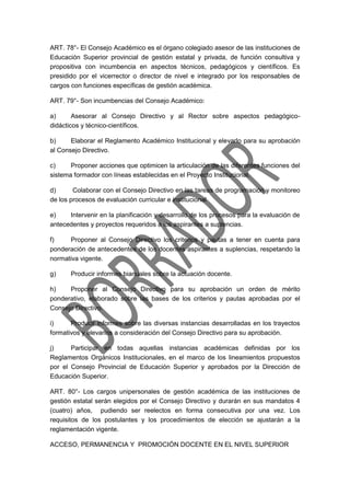 ART. 78°- El Consejo Académico es el órgano colegiado asesor de las instituciones de
Educación Superior provincial de gestión estatal y privada, de función consultiva y
propositiva con incumbencia en aspectos técnicos, pedagógicos y científicos. Es
presidido por el vicerrector o director de nivel e integrado por los responsables de
cargos con funciones específicas de gestión académica.
ART. 79°- Son incumbencias del Consejo Académico:
a) Asesorar al Consejo Directivo y al Rector sobre aspectos pedagógico-
didácticos y técnico-científicos.
b) Elaborar el Reglamento Académico Institucional y elevarlo para su aprobación
al Consejo Directivo.
c) Proponer acciones que optimicen la articulación de las diferentes funciones del
sistema formador con líneas establecidas en el Proyecto Institucional.
d) Colaborar con el Consejo Directivo en las tareas de programación y monitoreo
de los procesos de evaluación curricular e institucional
e) Intervenir en la planificación y desarrollo de los procesos para la evaluación de
antecedentes y proyectos requeridos a los aspirantes a suplencias.
f) Proponer al Consejo Directivo los criterios y pautas a tener en cuenta para
ponderación de antecedentes de los docentes aspirantes a suplencias, respetando la
normativa vigente.
g) Producir informes bianuales sobre la actuación docente.
h) Proponer al Consejo Directivo para su aprobación un orden de mérito
ponderativo, elaborado sobre las bases de los criterios y pautas aprobadas por el
Consejo Directivo.
i) Producir informes sobre las diversas instancias desarrolladas en los trayectos
formativos y elevarlos a consideración del Consejo Directivo para su aprobación.
j) Participar en todas aquellas instancias académicas definidas por los
Reglamentos Orgánicos Institucionales, en el marco de los lineamientos propuestos
por el Consejo Provincial de Educación Superior y aprobados por la Dirección de
Educación Superior.
ART. 80°- Los cargos unipersonales de gestión académica de las instituciones de
gestión estatal serán elegidos por el Consejo Directivo y durarán en sus mandatos 4
(cuatro) años, pudiendo ser reelectos en forma consecutiva por una vez. Los
requisitos de los postulantes y los procedimientos de elección se ajustarán a la
reglamentación vigente.
ACCESO, PERMANENCIA Y PROMOCIÓN DOCENTE EN EL NIVEL SUPERIOR
 