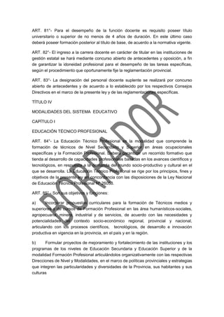 ART. 81°- Para el desempeño de la función docente es requisito poseer título
universitario o superior de no menos de 4 años de duración. En este último caso
deberá poseer formación posterior al título de base, de acuerdo a la normativa vigente.
ART. 82°- El ingreso a la carrera docente en carácter de titular en las instituciones de
gestión estatal se hará mediante concurso abierto de antecedentes y oposición, a fin
de garantizar la idoneidad profesional para el desempeño de las tareas específicas,
según el procedimiento que oportunamente fije la reglamentación provincial.
ART. 83°- La designación del personal docente suplente se realizará por concurso
abierto de antecedentes y de acuerdo a lo establecido por los respectivos Consejos
Directivos en el marco de la presente ley y de las reglamentaciones específicas.
TÍTULO IV
MODALIDADES DEL SISTEMA EDUCATIVO
CAPÍTULO I
EDUCACIÓN TÉCNICO PROFESIONAL
ART. 84°- La Educación Técnico Profesional es la modalidad que comprende la
formación de técnicos de Nivel Secundario y Superior en áreas ocupacionales
específicas y la Formación Profesional. Deberá garantizar un recorrido formativo que
tienda al desarrollo de capacidades profesionales basadas en los avances científicos y
tecnológicos, en respuesta a la demanda del mundo socio-productivo y cultural en el
que se desarrolla. La Educación Técnico Profesional se rige por los principios, fines y
objetivos de la presente ley en concordancia con las disposiciones de la Ley Nacional
de Educación Técnico Profesional Nº 26058.
ART. 85° - Son sus objetivos y funciones:
a) Incorporar propuestas curriculares para la formación de Técnicos medios y
superiores y de cursos de Formación Profesional en las área humanísticos-sociales,
agropecuaria, minera, industrial y de servicios, de acuerdo con las necesidades y
potencialidades del contexto socio-económico regional, provincial y nacional,
articulando con los procesos científicos, tecnológicos, de desarrollo e innovación
productiva en vigencia en la provincia, en el país y en la región.
b) Formular proyectos de mejoramiento y fortalecimiento de las instituciones y los
programas de los niveles de Educación Secundaria y Educación Superior y de la
modalidad Formación Profesional articulándolos organizativamente con las respectivas
Direcciones de Nivel y Modalidades, en el marco de políticas provinciales y estrategias
que integren las particularidades y diversidades de la Provincia, sus habitantes y sus
culturas
 