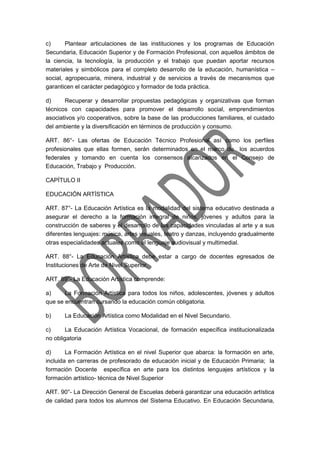 c) Plantear articulaciones de las instituciones y los programas de Educación
Secundaria, Educación Superior y de Formación Profesional, con aquellos ámbitos de
la ciencia, la tecnología, la producción y el trabajo que puedan aportar recursos
materiales y simbólicos para el completo desarrollo de la educación, humanística –
social, agropecuaria, minera, industrial y de servicios a través de mecanismos que
garanticen el carácter pedagógico y formador de toda práctica.
d) Recuperar y desarrollar propuestas pedagógicas y organizativas que forman
técnicos con capacidades para promover el desarrollo social, emprendimientos
asociativos y/o cooperativos, sobre la base de las producciones familiares, el cuidado
del ambiente y la diversificación en términos de producción y consumo.
ART. 86°- Las ofertas de Educación Técnico Profesional así como los perfiles
profesionales que ellas formen, serán determinados en el marco de los acuerdos
federales y tomando en cuenta los consensos alcanzados en el Consejo de
Educación, Trabajo y Producción.
CAPÍTULO II
EDUCACIÓN ARTÍSTICA
ART. 87°- La Educación Artística es la modalidad del sistema educativo destinada a
asegurar el derecho a la formación integral de niños, jóvenes y adultos para la
construcción de saberes y el desarrollo de las capacidades vinculadas al arte y a sus
diferentes lenguajes: música, artes visuales, teatro y danzas, incluyendo gradualmente
otras especialidades actuales como el lenguaje audiovisual y multimedial.
ART. 88°- La Educación Artística debe estar a cargo de docentes egresados de
Instituciones de Arte de Nivel Superior.
ART. 89°- La Educación Artística comprende:
a) La Formación Artística para todos los niños, adolescentes, jóvenes y adultos
que se encuentran cursando la educación común obligatoria.
b) La Educación Artística como Modalidad en el Nivel Secundario.
c) La Educación Artística Vocacional, de formación específica institucionalizada
no obligatoria
d) La Formación Artística en el nivel Superior que abarca: la formación en arte,
incluida en carreras de profesorado de educación inicial y de Educación Primaria; la
formación Docente específica en arte para los distintos lenguajes artísticos y la
formación artístico- técnica de Nivel Superior
ART. 90°- La Dirección General de Escuelas deberá garantizar una educación artística
de calidad para todos los alumnos del Sistema Educativo. En Educación Secundaria,
 