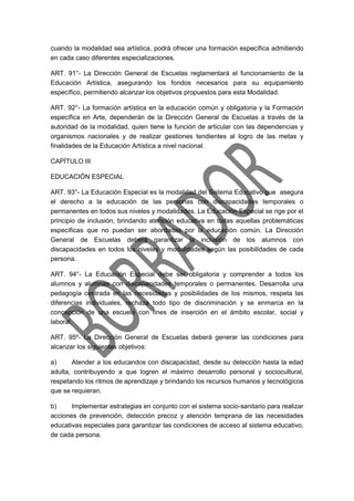 cuando la modalidad sea artística, podrá ofrecer una formación específica admitiendo
en cada caso diferentes especializaciones.
ART. 91°- La Dirección General de Escuelas reglamentará el funcionamiento de la
Educación Artística, asegurando los fondos necesarios para su equipamiento
específico, permitiendo alcanzar los objetivos propuestos para esta Modalidad.
ART. 92°- La formación artística en la educación común y obligatoria y la Formación
específica en Arte, dependerán de la Dirección General de Escuelas a través de la
autoridad de la modalidad, quien tiene la función de articular con las dependencias y
organismos nacionales y de realizar gestiones tendientes al logro de las metas y
finalidades de la Educación Artística a nivel nacional.
CAPÍTULO III
EDUCACIÓN ESPECIAL
ART. 93°- La Educación Especial es la modalidad del Sistema Educativo que asegura
el derecho a la educación de las personas con discapacidades temporales o
permanentes en todos sus niveles y modalidades. La Educación Especial se rige por el
principio de inclusión, brindando atención educativa en todas aquellas problemáticas
específicas que no puedan ser abordadas por la educación común. La Dirección
General de Escuelas deberá garantizar la inclusión de los alumnos con
discapacidades en todos los niveles y modalidades según las posibilidades de cada
persona.
ART. 94°- La Educación Especial debe ser obligatoria y comprender a todos los
alumnos y alumnas con discapacidades temporales o permanentes. Desarrolla una
pedagogía centrada en las necesidades y posibilidades de los mismos, respeta las
diferencias individuales, rechaza todo tipo de discriminación y se enmarca en la
concepción de una escuela con fines de inserción en el ámbito escolar, social y
laboral.
ART. 95º- La Dirección General de Escuelas deberá generar las condiciones para
alcanzar los siguientes objetivos:
a) Atender a los educandos con discapacidad, desde su detección hasta la edad
adulta, contribuyendo a que logren el máximo desarrollo personal y sociocultural,
respetando los ritmos de aprendizaje y brindando los recursos humanos y tecnológicos
que se requieran.
b) Implementar estrategias en conjunto con el sistema socio-sanitario para realizar
acciones de prevención, detección precoz y atención temprana de las necesidades
educativas especiales para garantizar las condiciones de acceso al sistema educativo,
de cada persona.
 