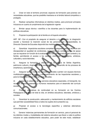 c) Crear en todo el territorio provincial, espacios de formación para jóvenes con
necesidades educativas, que les posibilite insertarse en el ámbito laboral competitivo o
protegido.
d) Realizar campañas informativas en distintos medios, para promover principios
inclusivos en cuanto al cumplimiento de la legislación vigente
e) Brindar apoyo técnico –científico a los docentes para la implementación de
políticas educativas.
f) Propiciar la participación de la familia en el trayecto educativo
ART. 96°- Con el propósito de asegurar el derecho a la educación, la integración
escolar y favorecer la inserción social de las personas con discapacidades, la
Dirección General de Escuelas dispondrá las medidas necesarias para:
a) Garantizar trayectorias escolares completas e integrales para los alumnos con
discapacidad en igualdad de condiciones, asegurando las configuraciones de apoyo
que se requieran en función de la evaluación de sus características, del contexto y su
familia; permitiendo el acceso a los saberes científicos, tecnológicos, artísticos,
culturales y socio-laborales.
b) Asegurar la formación y utilización de la Lengua de Señas Argentina,
patrimonio cultural y lingüístico de la sociedad, para el desarrollo de los procesos de
enseñanza y aprendizaje.
c) Asegurar que las todas las escuelas especiales cuenten con equipos técnicos
multidisciplinares para el apoyo y acompañamiento de las trayectorias escolares y
para la integración de los niños en otras escuelas.
d) Asegurar la cobertura de los servicios educativos especiales, el transporte, los
recursos técnicos, materiales y humanos necesarios para el desarrollo del currículo
escolar.
e) Propiciar alternativas de continuidad en su formación en los Centros
Pedagógicos a lo largo de toda la vida, en ámbitos educativos, laborales, artísticos y
sociales.
f) Garantizar la construcción, adecuación y mantenimiento de edificios escolares
que permitan accesibilidad física a todos los sujetos de la presente Ley.
g) Propiciar el acceso a la tecnología específica y sistemas alternativos
comunicacionales.
h) Generar instancias permanentes de formación en servicio, para el personal de
los distintos niveles y modalidades del sistema educativo que lleven a cabo la política
inclusiva en cada establecimiento educativo, para poder de este modo, establecer
 