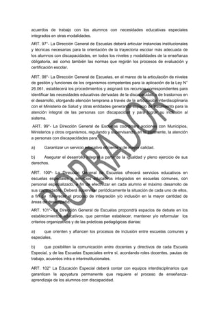 acuerdos de trabajo con los alumnos con necesidades educativas especiales
integrados en otras modalidades.
ART. 97°- La Dirección General de Escuelas deberá articular instancias institucionales
y técnicas necesarias para la orientación de la trayectoria escolar más adecuada de
los alumnos con discapacidades, en todos los niveles y modalidades de la enseñanza
obligatoria, así como también las normas que regirán los procesos de evaluación y
certificación escolar.
ART. 98°- La Dirección General de Escuelas, en el marco de la articulación de niveles
de gestión y funciones de los organismos competentes para la aplicación de la Ley N°
26.061, establecerá los procedimientos y asignará los recursos correspondientes para
identificar las necesidades educativas derivadas de la discapacidad o de trastornos en
el desarrollo, otorgando atención temprana a través de la articulación interdisciplinaria
con el Ministerio de Salud y otras entidades generando espacio de tratamiento para la
atención integral de las personas con discapacidad y para lograr su inclusión al
sistema.
ART. 99°- La Dirección General de Escuelas coordinará acciones con Municipios,
Ministerios y otros organismos, regulando y supervisando, en lo pertinente, la atención
a personas con discapacidades para:
a) Garantizar un servicio educativo eficiente y de mayor calidad.
b) Asegurar el desarrollo integral a partir de la igualdad y pleno ejercicio de sus
derechos.
ART. 100º- La Dirección General de Escuelas ofrecerá servicios educativos en
escuelas especiales y servicios educativos integrados en escuelas comunes, con
personal especializado, a fin de efectivizar en cada alumno el máximo desarrollo de
sus capacidades. Deberá supervisar periódicamente la situación de cada uno de ellos,
a fin de favorecer el proceso de integración y/o inclusión en la mayor cantidad de
áreas de desempeño.
ART. 101°- La Dirección General de Escuelas propondrá espacios de debate en los
establecimientos educativos, que permitan establecer, mantener y/o reformular los
criterios organizativos y de las prácticas pedagógicas diarias:
a) que orienten y afiancen los procesos de inclusión entre escuelas comunes y
especiales,
b) que posibiliten la comunicación entre docentes y directivos de cada Escuela
Especial, y de las Escuelas Especiales entre sí, acordando roles docentes, pautas de
trabajo, acuerdos intra e interinstitucionales.
ART. 102° La Educación Especial deberá contar con equipos interdisciplinarios que
garanticen la apoyatura permanente que requiere el proceso de enseñanza-
aprendizaje de los alumnos con discapacidad.
 