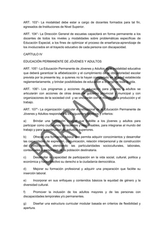 ART. 103°- La modalidad debe estar a cargo de docentes formados para tal fin,
egresados de Instituciones de Nivel Superior.
ART. 104°- La Dirección General de escuelas capacitará en forma permanente a los
docentes de todos los niveles y modalidades sobre problemáticas específicas de
Educación Especial, a los fines de optimizar el proceso de enseñanza-aprendizaje de
los involucrados en el trayecto educativo de cada persona con discapacidad.
CAPÍTULO IV
EDUCACIÓN PERMANENTE DE JÓVENES Y ADULTOS
ART. 105°- La Educación Permanente de Jóvenes y Adultos es la modalidad educativa
que deberá garantizar la alfabetización y el cumplimiento de la obligatoriedad escolar
prevista por la presente ley, a quienes no la hayan completado en la edad establecida
reglamentariamente, y brindar posibilidades de educación a lo largo de toda la vida.
ART. 106°- Los programas y acciones de educación para jóvenes y adultos se
articularán con acciones de otras áreas de gobierno provincial y municipal y con
organizaciones de la sociedad civil y se vincularán con el mundo de la producción y el
trabajo.
ART. 107°- La organización curricular e institucional de la Educación Permanente de
Jóvenes y Adultos responderá a los siguientes objetivos y criterios:
a) Brindar una formación integral que habilite a los jóvenes y adultos para
participar como ciudadanos conscientes y responsables, para integrarse al mundo del
trabajo y para la continuidad de estudios superiores.
b) Ofrecer una formación básica que permita adquirir conocimientos y desarrollar
las capacidades de expresión, comunicación, relación interpersonal y de construcción
del conocimiento, atendiendo las particularidades socioculturales, laborales,
contextuales y personales de la población destinataria.
c) Desarrollar la capacidad de participación en la vida social, cultural, política y
económica y hacer efectivo su derecho a la ciudadanía democrática.
d) Mejorar su formación profesional y adquirir una preparación que facilite su
inserción laboral.
e) Incorporar en sus enfoques y contenidos básicos la equidad de género y la
diversidad cultural.
f) Promover la inclusión de los adultos mayores y de las personas con
discapacidades temporales y/o permanentes.
g) Diseñar una estructura curricular modular basada en criterios de flexibilidad y
apertura.
 