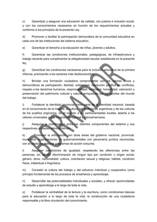 c) Garantizar y asegurar una educación de calidad, con justicia e inclusión social,
y con los conocimientos necesarios en función de los requerimientos actuales y
conforme a los principios de la presente Ley.
d) Promover y facilitar la participación democrática de la comunidad educativa en
cada una de las instituciones del sistema educativo.
e) Garantizar el derecho a la educación de niños, jóvenes y adultos.
f) Garantizar las condiciones institucionales, pedagógicas, de infraestructura y
trabajo docente para cumplimentar la obligatoriedad escolar establecida en la presente
ley.
g) Garantizar las condiciones necesarias para la inclusión educativa de la primera
infancia, priorizando a los sectores más desfavorecidos.
h) Brindar una formación ciudadana comprometida con los valores éticos y
democráticos de participación, libertad, solidaridad, resolución pacífica de conflictos,
respeto a los derechos humanos, responsabilidad, veracidad, honestidad, valoración y
preservación del patrimonio cultural y natural enriquecida por los aportes del mundo
del trabajo.
i) Fortalecer la identidad provincial como parte de la identidad nacional, basada
en el conocimiento de la historia, la cultura, las tradiciones argentinas y de las culturas
de los pueblos originarios, en el respeto a las particularidades locales, abierta a los
valores universales y a la integración regional y latinoamericana.
j) Asegurar la coordinación entre los distintos componentes del sistema y sus
respectivas unidades administrativas.
k) Promover la articulación con otras áreas del gobierno nacional, provincial,
municipios organizaciones no gubernamentales con personería jurídica reconocida,
con el objeto de elaborar programas de acción conjunta.
l) Asegurar condiciones de igualdad, respetando las diferencias entre las
personas, sin admitir discriminación de ningún tipo por condición u origen social,
género, etnia, nacionalidad, cultura, orientación sexual y religiosa, hábitat, condición
física, intelectual o lingüística.
m) Concebir la cultura del trabajo y del esfuerzo individual y cooperativo como
principio fundamental de los procesos de enseñanza y aprendizaje.
n) Desarrollar las potencialidades individuales y sociales, y ofrecer oportunidades
de estudio y aprendizaje a lo largo de toda la vida.
o) Fortalecer la centralidad de la lectura y la escritura, como condiciones básicas
para la educación a lo largo de toda la vida, la construcción de una ciudadanía
responsable y la libre circulación del conocimiento.
 