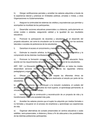 h) Otorgar certificaciones parciales y acreditar los saberes adquiridos a través de
la experiencia laboral y prácticas en Entidades públicas, privadas o mixtas, y otras
Organizaciones no Gubernamentales.
i) Asegurar la continuidad de sistemas de créditos y equivalencias que permitan y
acompañen la movilidad de los participantes.
j) Desarrollar acciones educativas presenciales o a distancia, particularmente en
zonas rurales o aisladas, asegurando calidad y la igualdad de sus resultados
educativos.
k) Promover la participación de docentes y estudiantes en el desarrollo del
proyecto educativo, así como la vinculación con la comunidad local y con los sectores
laborales o sociales de pertenencia de los estudiantes.
l) Garantizar el acceso al conocimiento y manejo de nuevas tecnologías.
m) Estimular la creación artística, la libre expresión, la sensibilidad estética y la
comprensión de las distintas manifestaciones de la cultura.
n) Promover la formación corporal y motriz a través de una educación física
acorde con los requerimientos del proceso de desarrollo integral de los estudiantes.
ART. 108°- La Educación Permanente de Jóvenes y Adultos, en todos los niveles,
desarrollará servicios educativos teniendo en cuenta los siguientes criterios
pedagógicos y organizativos:
a) Ofrecer una estructura flexible que respete los diferentes ritmos de
aprendizajes y la disponibilidad real de tiempos destinados al estudio por parte de los
estudiantes.
b) Promover saberes que contribuyan a la inclusión ciudadana, el cuidado del
ambiente, la continuación de estudios de nivel superior, el aprendizaje permanente, la
vinculación con el mundo del trabajo,
c) habilidades para la construcción y reconstrucción de un proyecto de vida y la
transformación hacia una sociedad más justa.
d) Acreditar los saberes previos que el sujeto ha adquirido por medios formales o
no formales y recuperar en el proceso de enseñanza y aprendizaje sus experiencias
de vida.
e) Organizar alternativas de cursado presenciales en centros educativos o aulas
satélites, semi-presenciales, a distancia y libres a fin de adecuarse a las posibilidades
de las distintas poblaciones participantes.
 