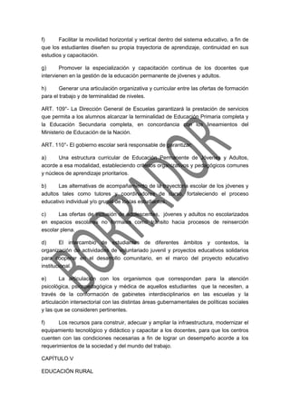 f) Facilitar la movilidad horizontal y vertical dentro del sistema educativo, a fin de
que los estudiantes diseñen su propia trayectoria de aprendizaje, continuidad en sus
estudios y capacitación.
g) Promover la especialización y capacitación continua de los docentes que
intervienen en la gestión de la educación permanente de jóvenes y adultos.
h) Generar una articulación organizativa y curricular entre las ofertas de formación
para el trabajo y de terminalidad de niveles.
ART. 109°- La Dirección General de Escuelas garantizará la prestación de servicios
que permita a los alumnos alcanzar la terminalidad de Educación Primaria completa y
la Educación Secundaria completa, en concordancia con los lineamientos del
Ministerio de Educación de la Nación.
ART. 110°- El gobierno escolar será responsable de garantizar:
a) Una estructura curricular de Educación Permanente de Jóvenes y Adultos,
acorde a esa modalidad, estableciendo criterios organizativos y pedagógicos comunes
y núcleos de aprendizaje prioritarios.
b) Las alternativas de acompañamiento de la trayectoria escolar de los jóvenes y
adultos tales como tutores y coordinadores de curso, fortaleciendo el proceso
educativo individual y/o grupal de los/as estudiantes.
c) Las ofertas de inclusión de adolescentes, jóvenes y adultos no escolarizados
en espacios escolares no formales como tránsito hacia procesos de reinserción
escolar plena.
d) El intercambio de estudiantes de diferentes ámbitos y contextos, la
organización de actividades de voluntariado juvenil y proyectos educativos solidarios
para cooperar en el desarrollo comunitario, en el marco del proyecto educativo
institucional.
e) La articulación con los organismos que correspondan para la atención
psicológica, psicopedagógica y médica de aquellos estudiantes que la necesiten, a
través de la conformación de gabinetes interdisciplinarios en las escuelas y la
articulación intersectorial con las distintas áreas gubernamentales de políticas sociales
y las que se consideren pertinentes.
f) Los recursos para construir, adecuar y ampliar la infraestructura, modernizar el
equipamiento tecnológico y didáctico y capacitar a los docentes, para que los centros
cuenten con las condiciones necesarias a fin de lograr un desempeño acorde a los
requerimientos de la sociedad y del mundo del trabajo.
CAPÍTULO V
EDUCACIÓN RURAL
 