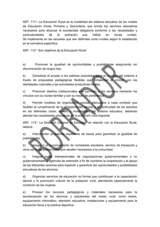 ART. 111°- La Educación Rural es la modalidad del sistema educativo de los niveles
de Educación Inicial, Primaria y Secundaria, que brinda los servicios educativos
necesarios para alcanzar la escolaridad obligatoria conforme a las necesidades y
particularidades de la población que habita en zonas rurales.
Se implementa en las escuelas que son definidas como rurales según lo establecido
en la normativa específica.
ART. 112°- Son objetivos de la Educación Rural:
a) Promover la igualdad de oportunidades y posibilidades asegurando sin
discriminación de ningún tipo.
b) Garantizar el acceso a los saberes postulados para el conjunto del sistema a
través de propuestas pedagógicas flexibles que fortalezcan el vínculo con las
identidades culturales y las actividades productivas locales.
c) Promover diseños institucionales que permitan a los alumnos mantener los
vínculos con su núcleo familiar y con su medio de pertenencia.
d) Permitir modelos de organización escolar adecuados a cada contexto que
faciliten el cumplimiento de la obligatoriedad escolar y la continuidad de los estudios
en los diferentes ciclos, niveles y modalidades del sistema educativo, debiendo
atender las necesidades educativas de la población rural migrante.
ART. 113°- La Dirección General de Escuelas, en relación con la Educación Rural,
deberá:
a) Instrumentar programas especiales de becas para garantizar la igualdad de
posibilidades.
b) Asegurar el funcionamiento de comedores escolares, servicio de transporte y
otros servicios asistenciales que resulten necesarios a la comunidad.
c) Integrar redes intersectoriales de organizaciones gubernamentales y no
gubernamentales y agencias de extensión a fin de coordinar la cooperación y el apoyo
de los diferentes sectores para expandir y garantizar las oportunidades y posibilidades
educativas de los alumnos.
d) Organizar servicios de educación no formal que contribuyan a la capacitación
laboral y la promoción cultural de la población rural, atendiendo especialmente la
condición de las mujeres.
e) Proveer los recursos pedagógicos y materiales necesarios para la
escolarización de los alumnos y estudiantes del medio rural: como textos,
equipamiento informático, televisión educativa, instalaciones y equipamiento para la
educación física y la práctica deportiva.
 