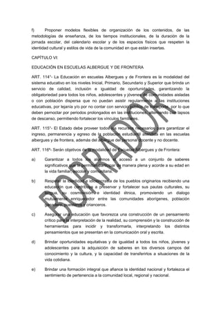 f) Proponer modelos flexibles de organización de los contenidos, de las
metodologías de enseñanza, de los tiempos institucionales, de la duración de la
jornada escolar, del calendario escolar y de los espacios físicos que respeten la
identidad cultural y estilos de vida de la comunidad en que están insertas.
CAPÍTULO VI:
EDUCACIÓN EN ESCUELAS ALBERGUE Y DE FRONTERA
ART. 114°- La Educación en escuelas Albergues y de Frontera es la modalidad del
sistema educativo en los niveles Inicial, Primario, Secundario y Superior que brinda un
servicio de calidad, inclusión e igualdad de oportunidades, garantizando la
obligatoriedad para todos los niños, adolescentes y jóvenes de comunidades aisladas
o con población dispersa que no puedan asistir regularmente a las instituciones
educativas, por lejanía y/o por no contar con servicio público de transporte, por lo que
deben pernoctar por periodos prolongados en las instituciones, alternando con lapsos
de descanso, permitiendo fortalecer los vínculos familiares.
ART. 115°- El Estado debe proveer todos los recursos necesarios para garantizar el
ingreso, permanencia y egreso de la población estudiantil atendida en las escuelas
albergues y de frontera, además del albergue del personal docente y no docente.
ART. 116º- Serán objetivos de la modalidad de Escuelas Albergues y de Frontera:
a) Garantizar a todos los alumnos el acceso a un conjunto de saberes
significativos que le permitan participar de manera plena y acorde a su edad en
la vida familiar, escolar y comunitaria.
b) Respetar la identidad e idiosincrasia de los pueblos originarios recibiendo una
educación que contribuya a preservar y fortalecer sus pautas culturales, su
lengua, su cosmovisión e identidad étnica, promoviendo un dialogo
mutuamente enriquecedor entre las comunidades aborígenes, población
ganadera, puesteros y crianceros.
c) Asegurar una educación que favorezca una construcción de un pensamiento
crítico para la interpretación de la realidad, su comprensión y la construcción de
herramientas para incidir y transformarla, interpretando los distintos
pensamientos que se presentan en la comunicación oral y escrita.
d) Brindar oportunidades equitativas y de igualdad a todos los niños, jóvenes y
adolescentes para la adquisición de saberes en los diversos campos del
conocimiento y la cultura, y la capacidad de transferirlos a situaciones de la
vida cotidiana.
e) Brindar una formación integral que afiance la identidad nacional y fortalezca el
sentimiento de pertenencia a la comunidad local, regional y nacional.
 